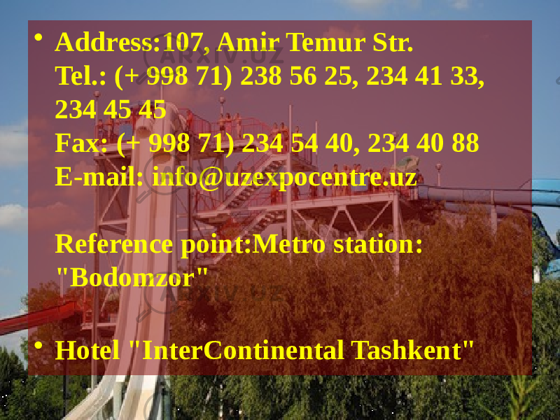 • Address:107, Amir Temur Str. Tel.: (+ 998 71) 238 56 25, 234 41 33, 234 45 45  Fax: (+ 998 71) 234 54 40, 234 40 88  E-mail: info@uzexpocentre.uz  Reference point:Metro station: &#34;Bodomzor&#34;  • Hotel &#34;InterContinental Tashkent&#34;  