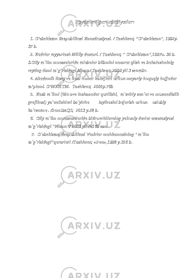 Foydalanilgan adabiyotlar: 1. O‘zbekiston Respublikasi Konstitusiyasi. / Toshkent; “O‘zbekiston”, 1992y. 3 7 b. 2. Kadrlar tayyorlash Milliy dasturi. / Toshkent; “ O‘zbekiston”,1997u. 3 0 b. 3.Oliy ta`lim muassalarida talabalar bilbmini nazorat qilsh va baholashninig reyting tizmi to`g`risidagi Nizom / Toshkent; 2009 yil 3 sentabr. 4 . Akademik litsey va kasb-hunar kollejlari uchun meyoriy-huquqiy hujjatlar to‘plami. O‘MKHTM. Toshkent; 2005y.76b 5. Kasb ta`limi (Bin ova inshooatlar qurilishi, ta`sviriy san`at va muxandislik grafikasi) yo`nalishlari bo`yicha loyihasini bajarish uchun uslubiy ko`rsatma . /SamDAQI; 2013 y.28 b. 6. Oliy ta`lim muassasalarida bitiruvchilarning yakuniy davlat attestasiyasi to`g`risidagi “Nizom”/ 2003 yil №160 son. 7. O`zbekiston Respublikasi Vazirlar mahkamasining ‘ ta`lim to`g`risidagi”qarorlari /Toshkent; «Fan»,1998 y.106 b. 