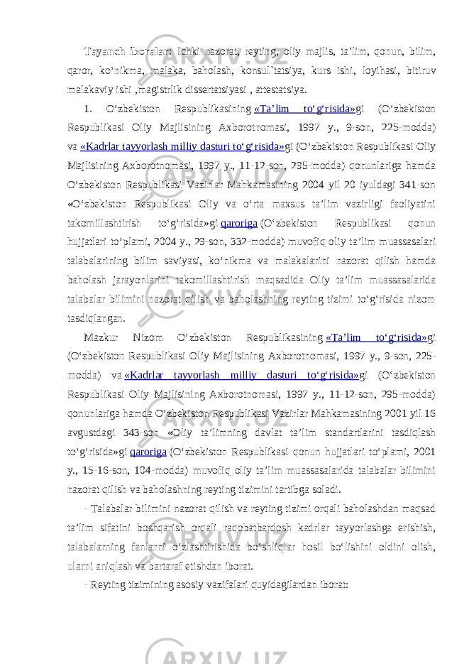 Tayanch iboralar: Ichki nazorat, reyting, oliy majlis, ta’lim, qonun, bilim, qaror, ko‘nikma, malaka, baholash, konsul`tatsiya , kurs ishi, loyihasi, bitiruv malakaviy ishi ,magistrlik dissertatsiyasi , attestatsiya. 1. O‘zbekiston Respublikasining   «Ta’lim to‘g‘risida» g i (O‘zbekiston Respublikasi Oliy Majlisining Axborotnomasi, 1997 y., 9-son, 225-modda) va   «Kadrlar tayyorlash milliy dasturi to‘g‘risida» gi (O‘zbekiston Respublikasi Oliy Majlisining Axborotnomasi, 1997 y., 11-12-son, 295-modda) qonunlariga hamda O‘zbekiston Respublikasi Vazirlar Mahkamasining 2004 yil 20 iyuldagi 341-son «O‘zbekiston Respublikasi Oliy va o‘rta maxsus ta’lim vazirligi faoliyatini takomillashtirish to‘g‘risida»gi   qaroriga   (O‘zbekiston Respublikasi qonun hujjatlari to‘plami, 2004 y., 29-son, 332-modda) muvofiq oliy ta’lim muassasalari talabalarining bilim saviyasi, ko‘nikma va malakalarini nazorat qilish hamda baholash jarayonlarini takomillashtirish maqsadida Oliy ta’lim muassasalarida talabalar bilimini nazorat qilish va baholashning reyting tizimi to‘g‘risida nizom tasdiqlangan. Mazkur Nizom O‘zbekiston Respublikasining   «Ta’lim to‘g‘risida» gi (O‘zbekiston Respublikasi Oliy Majlisining Axborotnomasi, 1997 y., 9-son, 225- modda) va   «Kadrlar tayyorlash milliy dasturi to‘g‘risida» gi (O‘zbekiston Respublikasi Oliy Majlisining Axborotnomasi, 1997 y., 11-12-son, 295-modda) qonunlariga hamda O‘zbekiston Respublikasi Vazirlar Mahkamasining 2001 yil 16 avgustdagi 343-son «Oliy ta’limning davlat ta’lim standartlarini tasdiqlash to‘g‘risida» gi   qaroriga   (O‘zbekiston Respublikasi qonun hujjatlari to‘plami, 2001 y., 15-16-son, 104-modda) muvofiq oliy ta’lim muassasalarida talabalar bilimini nazorat qilish va baholashning reyting tizimini tartibga soladi. - Talabalar bilimini nazorat qilish va reyting tizimi orqali baholashdan maqsad ta’lim sifatini boshqarish orqali raqobatbardosh kadrlar tayyorlashga erishish, talabalarning fanlarni o‘zlashtirishida bo‘shliqlar hosil bo‘lishini oldini olish, ularni aniqlash va bartaraf etishdan iborat. - Reyting tizimining asosiy vazifalari quyidagilardan iborat: 