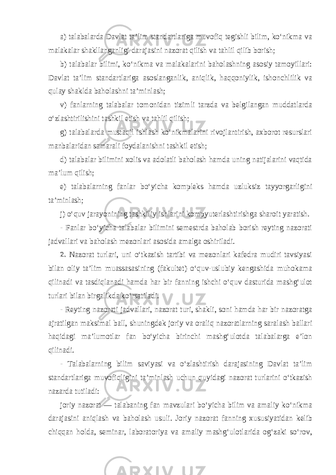 a) talabalarda Davlat ta’lim standartlariga muvofiq tegishli bilim, ko‘nikma va malakalar shakllanganligi darajasini nazorat qilish va tahlil qilib borish; b) talabalar bilimi, ko‘nikma va malakalarini baholashning asosiy tamoyillari: Davlat ta’lim standartlariga asoslanganlik, aniqlik, haqqoniylik, ishonchlilik va qulay shaklda baholashni ta’minlash; v) fanlarning talabalar tomonidan tizimli tarzda va belgilangan muddatlarda o‘zlashtirilishini tashkil etish va tahlil qilish; g) talabalarda mustaqil ishlash ko‘nikmalarini rivojlantirish, axborot resurslari manbalaridan samarali foydalanishni tashkil etish; d) talabalar bilimini xolis va adolatli baholash hamda uning natijalarini vaqtida ma’lum qilish; e) talabalarning fanlar bo‘yicha kompleks hamda uzluksiz tayyorgarligini ta’minlash; j) o‘quv jarayonining tashkiliy ishlarini kompyuterlashtirishga sharoit yaratish. - Fanlar bo‘yicha talabalar bilimini semestrda baholab borish reyting nazorati jadvallari va baholash mezonlari asosida amalga oshiriladi. 2. Nazorat turlari, uni o‘tkazish tartibi va mezonlari kafedra mudiri tavsiyasi bilan oliy ta’lim muassasasining (fakultet) o‘quv-uslubiy kengashida muhokama qilinadi va tasdiqlanadi hamda har bir fanning ishchi o‘quv dasturida mashg‘ulot turlari bilan birgalikda ko‘rsatiladi. - Reyting nazorati jadvallari, nazorat turi, shakli, soni hamda har bir nazoratga ajratilgan maksimal ball, shuningdek joriy va oraliq nazoratlarning saralash ballari haqidagi ma’lumotlar fan bo‘yicha birinchi mashg‘ulotda talabalarga e’lon qilinadi. - Talabalarning bilim saviyasi va o‘zlashtirish darajasining Davlat ta’lim standartlariga muvofiqligini ta’minlash uchun quyidagi nazorat turlarini o‘tkazish nazarda tutiladi: joriy nazorat — talabaning fan mavzulari bo‘yicha bilim va amaliy ko‘nikma darajasini aniqlash va baholash usuli. Joriy nazorat fanning xususiyatidan kelib chiqqan holda, seminar, laboratoriya va amaliy mashg‘ulotlarida og‘zaki so‘rov, 