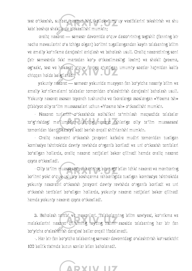 test o‘tkazish, suhbat, nazorat ishi, kollokvium, uy vazifalarini tekshirish va shu kabi boshqa shakllarda o‘tkazilishi mumkin; oraliq nazorat — semestr davomida o‘quv dasto‘rining tegishli (fanning bir necha mavzularini o‘z ichiga olgan) bo‘limi tugallangandan keyin talabaning bilim va amaliy ko‘nikma darajasini aniqlash va baholash usuli. Oraliq nazoratining soni (bir semestrda ikki martadan ko‘p o‘tkazilmasligi lozim) va shakli (yozma, og‘zaki, test va hokazo) o‘quv faniga ajratilgan umumiy soatlar hajmidan kelib chiqqan holda belgilanadi; yakuniy nazorat — semestr yakunida muayyan fan bo‘yicha nazariy bilim va amaliy ko‘nikmalarni talabalar tomonidan o‘zlashtirish darajasini baholash usuli. Yakuniy nazorat asosan tayanch tushuncha va iboralarga asoslangan «Yozma ish» (tibbiyot oliy ta’lim muassasalari uchun «Yozma ish» o‘tkazilishi mumkin. - Nazorat turlarini o‘tkazishda xolislikni ta’minlash maqsadida talabalar to‘g‘risidagi ma’lumotlar ularning nazorat ishlariga oliy ta’lim muassasasi tomonidan identifikatsiya kodi berish orqali shifrlanishi mumkin. - Oraliq nazoratni o‘tkazish jarayoni kafedra mudiri tomonidan tuzilgan komissiya ishtirokida davriy ravishda o‘rganib boriladi va uni o‘tkazish tartiblari bo‘zilgan hollarda, oraliq nazorat natijalari bekor qilinadi hamda oraliq nazorat qayta o‘tkaziladi. - Oliy ta’lim muassasasi rahbarining buyrug‘i bilan ichki nazorat va monitoring bo‘limi yoki o‘quv-uslubiy boshqarma rahbarligida tuzilgan komissiya ishtirokida yakuniy nazoratni o‘tkazish jarayoni davriy ravishda o‘rganib boriladi va uni o‘tkazish tartiblari bo‘zilgan hollarda, yakuniy nazorat natijalari bekor qilinadi hamda yakuniy nazorat qayta o‘tkaziladi. 3. Baholash tartibi va mezonlari. Talabalarning bilim saviyasi, ko‘nikma va malakalarini nazorat qilishning reyting tizimi asosida talabaning har bir fan bo‘yicha o‘zlashtirish darajasi ballar orqali ifodalanadi. -. Har bir fan bo‘yicha talabaning semestr davomidagi o‘zlashtirish ko‘rsatkichi 100 ballik tizimda butun sonlar bilan baholanadi. 