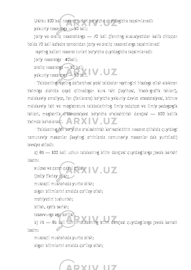 Ushbu 100 ball nazorat turlari bo‘yicha quyidagicha taqsimlanadi: yakuniy nazoratga — 30 ball; joriy va oraliq nazoratlarga — 70 ball (fanning xususiyatidan kelib chiqqan holda 70 ball kafedra tomonidan joriy va oraliq nazoratlarga taqsimlanadi reyting ballari nazorat turlari bo‘yicha quyidagicha taqsimlanadi: joriy nazoratga - 40 ball; oraliq nazoratga — 30 ball; yakuniy nazoratga — 30 ball. - Talabaning reyting daftarchasi yoki talabalar reytingini hisobga olish elektron tizimiga alohida qayd qilinadigan kurs ishi (loyihasi, hisob-grafik ishlari), malakaviy amaliyot, fan (fanlararo) bo‘yicha yakuniy davlat attestatsiyasi, bitiruv malakaviy ishi va magistratura talabalarining ilmiy-tadqiqot va ilmiy-pedagogik ishlari, magistrlik dissertatsiyasi bo‘yicha o‘zlashtirish darajasi — 100 ballik tizimda baholanadi. - Talabaning fan bo‘yicha o‘zlashtirish ko‘rsatkichini nazorat qilishda quyidagi namunaviy mezonlar (keyingi o‘rinlarda namunaviy mezonlar deb yuritiladi) tavsiya etiladi: a) 86 — 100 ball uchun talabaning bilim darajasi quyidagilarga javob berishi lozim: xulosa va qaror qabul qilish; ijodiy fikrlay olish; mustaqil mushohada yurita olish; olgan bilimlarini amalda qo‘llay olish; mohiyatini tushunish; bilish, aytib berish; tasavvurga ega bo‘lish. b) 71 — 85 ball uchun talabaning bilim darajasi quyidagilarga javob berishi lozim: mustaqil mushohada yurita olish; olgan bilimlarini amalda qo‘llay olish; 