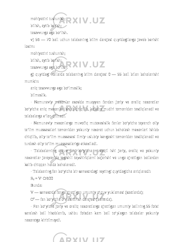 mohiyatini tushunish; bilish, aytib berish; tasavvurga ega bo‘lish. v) 5 6 — 70 ball uchun talabaning bilim darajasi quyidagilarga javob berishi lozim: mohiyatini tushunish; bilish, aytib berish; tasavvurga ega bo‘lish. g) quyidagi hollarda talabaning bilim darajasi 0 — 5 5 ball bilan baholanishi mumkin: aniq tasavvurga ega bo‘lmaslik; bilmaslik. - Namunaviy mezonlar asosida muayyan fandan joriy va oraliq nazoratlar bo‘yicha aniq mezonlar ishlab chiqilib, kafedra mudiri tomonidan tasdiqlanadi va talabalarga e’lon qilinadi. - Namunaviy mezonlarga muvofiq mutaxasislik fanlar bo‘yicha tayanch oliy ta’lim muassasalari tomonidan yakuniy nazorat uchun baholash mezonlari ishlab chiqilib, oliy ta’lim muassasasi Ilmiy-uslubiy kengashi tomonidan tasdiqlanadi va turdosh oliy ta’lim muassasalariga etkaziladi. - Talabalarning o‘quv fani bo‘yicha mustaqil ishi joriy, oraliq va yakuniy nazoratlar jarayonida tegishli topshiriqlarni bajarishi va unga ajratilgan ballardan kelib chiqqan holda baholanadi. - Talabaning fan bo‘yicha bir semestrdagi reytingi quyidagicha aniqlanadi: R f   =   V . O /100   Bunda: V — semestrda fanga ajratilgan umumiy o‘quv yuklamasi (soatlarda); O I   — fan bo‘yicha o‘zlashtirish darajasi (ballarda). - Fan bo‘yicha joriy va oraliq nazoratlarga ajratilgan umumiy ballning 55 foizi saralash ball hisoblanib, ushbu foizdan kam ball to‘plagan talabalar yakuniy nazoratga kiritilmaydi. 