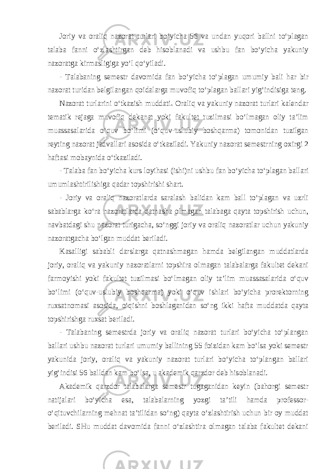 Joriy va oraliq nazorat turlari bo‘yicha 56 va undan yuqori ballni to‘plagan talaba fanni o‘zlashtirgan deb hisoblanadi va ushbu fan bo‘yicha yakuniy nazoratga kirmasligiga yo‘l qo‘yiladi. - Talabaning semestr davomida fan bo‘yicha to‘plagan umumiy bali har bir nazorat turidan belgilangan qoidalarga muvofiq to‘plagan ballari yig‘indisiga teng. Nazorat turlarini o‘tkazish muddati . Oraliq va yakuniy nazorat turlari kalendar tematik rejaga muvofiq dekanat yoki fakultet tuzilmasi bo‘lmagan oliy ta’lim muassasalarida o‘quv bo‘limi (o‘quv-uslubiy boshqarma) tomonidan tuzilgan reyting nazorat jadvallari asosida o‘tkaziladi. Yakuniy nazorat semestrning oxirgi 2 haftasi mobaynida o‘tkaziladi. - Talaba fan bo‘yicha kurs loyihasi (ishi)ni ushbu fan bo‘yicha to‘plagan ballari umumlashtirilishiga qadar topshirishi shart. - Joriy va oraliq nazoratlarda saralash balidan kam ball to‘plagan va uzrli sabablarga ko‘ra nazoratlarda qatnasha olmagan talabaga qayta topshirish uchun, navbatdagi shu nazorat turigacha, so‘nggi joriy va oraliq nazoratlar uchun yakuniy nazoratgacha bo‘lgan muddat beriladi. Kasalligi sababli darslarga qatnashmagan hamda belgilangan muddatlarda joriy, oraliq va yakuniy nazoratlarni topshira olmagan talabalarga fakultet dekani farmoyishi yoki fakultet tuzilmasi bo‘lmagan oliy ta’lim muassasalarida o‘quv bo‘limi (o‘quv-uslubiy boshqarma) yoki o‘quv ishlari bo‘yicha prorektorning ruxsatnomasi asosida, o‘qishni boshlaganidan so‘ng ikki hafta muddatda qayta topshirishga ruxsat beriladi. - Talabaning semestrda joriy va oraliq nazorat turlari bo‘yicha to‘plangan ballari ushbu nazorat turlari umumiy ballining 55 foizidan kam bo‘lsa yoki semestr yakunida joriy, oraliq va yakuniy nazorat turlari bo‘yicha to‘plangan ballari yig‘indisi 56 balldan kam bo‘lsa, u akademik qarzdor deb hisoblanadi. Akademik qarzdor talabalarga semestr tugaganidan keyin (bahorgi semestr natijalari bo‘yicha esa, talabalarning yozgi ta’tili hamda professor- o‘qituvchilarning mehnat ta’tilidan so‘ng) qayta o‘zlashtirish uchun bir oy muddat beriladi. SHu muddat davomida fanni o‘zlashtira olmagan talaba fakultet dekani 