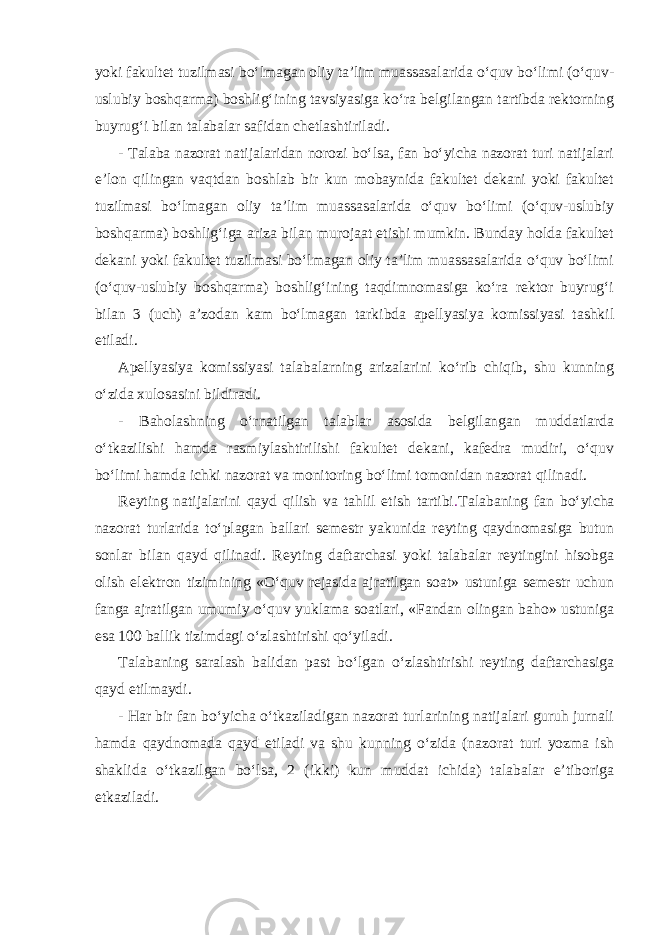 yoki fakultet tuzilmasi bo‘lmagan oliy ta’lim muassasalarida o‘quv bo‘limi (o‘quv- uslubiy boshqarma) boshlig‘ining tavsiyasiga ko‘ra belgilangan tartibda rektorning buyrug‘i bilan talabalar safidan chetlashtiriladi. - Talaba nazorat natijalaridan norozi bo‘lsa, fan bo‘yicha nazorat turi natijalari e’lon qilingan vaqtdan boshlab bir kun mobaynida fakultet dekani yoki fakultet tuzilmasi bo‘lmagan oliy ta’lim muassasalarida o‘quv bo‘limi (o‘quv-uslubiy boshqarma) boshlig‘iga ariza bilan murojaat etishi mumkin. Bunday holda fakultet dekani yoki fakultet tuzilmasi bo‘lmagan oliy ta’lim muassasalarida o‘quv bo‘limi (o‘quv-uslubiy boshqarma) boshlig‘ining taqdimnomasiga ko‘ra rektor buyrug‘i bilan 3 (uch) a’zodan kam bo‘lmagan tarkibda apellyasiya komissiyasi tashkil etiladi. Apellyasiya komissiyasi talabalarning arizalarini ko‘rib chiqib, shu kunning o‘zida xulosasini bildiradi. - Baholashning o‘rnatilgan talablar asosida belgilangan muddatlarda o‘tkazilishi hamda rasmiylashtirilishi fakultet dekani, kafedra mudiri, o‘quv bo‘limi hamda ichki nazorat va monitoring bo‘limi tomonidan nazorat qilinadi. Reyting natijalarini qayd qilish va tahlil etish tartibi . Talabaning fan bo‘yicha nazorat turlarida to‘plagan ballari semestr yakunida reyting qaydnomasiga butun sonlar bilan qayd qilinadi. Reyting daftarchasi yoki talabalar reytingini hisobga olish elektron tizimining «O‘quv rejasida ajratilgan soat» ustuniga semestr uchun fanga ajratilgan umumiy o‘quv yuklama soatlari, «Fandan olingan baho» ustuniga esa 100 ballik tizimdagi o‘zlashtirishi qo‘yiladi. Talabaning saralash balidan past bo‘lgan o‘zlashtirishi reyting daftarchasiga qayd etilmaydi. - Har bir fan bo‘yicha o‘tkaziladigan nazorat turlarining natijalari guruh jurnali hamda qaydnomada qayd etiladi va shu kunning o‘zida (nazorat turi yozma ish shaklida o‘tkazilgan bo‘lsa, 2 (ikki) kun muddat ichida) talabalar e’tiboriga etkaziladi. 