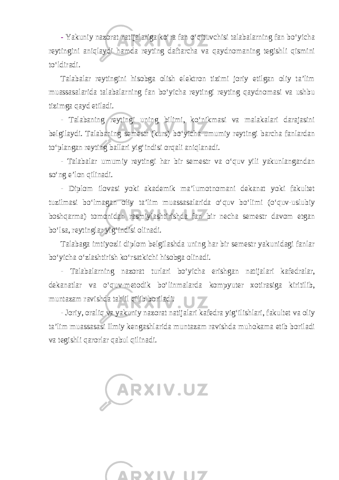 - Yakuniy nazorat natijalariga ko‘ra fan o‘qituvchisi talabalarning fan bo‘yicha reytingini aniqlaydi hamda reyting daftarcha va qaydnomaning tegishli qismini to‘ldiradi. Talabalar reytingini hisobga olish elektron tizimi joriy etilgan oliy ta’lim muassasalarida talabalarning fan bo‘yicha reytingi reyting qaydnomasi va ushbu tizimga qayd etiladi. - Talabaning reytingi uning bilimi, ko‘nikmasi va malakalari darajasini belgilaydi. Talabaning semestr (kurs) bo‘yicha umumiy reytingi barcha fanlardan to‘plangan reyting ballari yig‘indisi orqali aniqlanadi. - Talabalar umumiy reytingi har bir semestr va o‘quv yili yakunlangandan so‘ng e’lon qilinadi. - Diplom ilovasi yoki akademik ma’lumotnomani dekanat yoki fakultet tuzilmasi bo‘lmagan oliy ta’lim muassasalarida o‘quv bo‘limi (o‘quv-uslubiy boshqarma) tomonidan rasmiylashtirishda fan bir necha semestr davom etgan bo‘lsa, reytinglar yig‘indisi olinadi. Talabaga imtiyozli diplom belgilashda uning har bir semestr yakunidagi fanlar bo‘yicha o‘zlashtirish ko‘rsatkichi hisobga olinadi. - Talabalarning nazorat turlari bo‘yicha erishgan natijalari kafedralar, dekanatlar va o‘quv-metodik bo‘linmalarda kompyuter xotirasiga kiritilib, muntazam ravishda tahlil qilib boriladi. - Joriy, oraliq va yakuniy nazorat natijalari kafedra yig‘ilishlari, fakultet va oliy ta’lim muassasasi Ilmiy kengashlarida muntazam ravishda muhokama etib boriladi va tegishli qarorlar qabul qilinadi. 