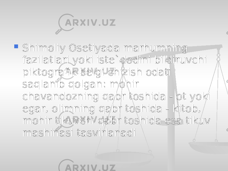  Shimoliy Osetiyada marhumning fazilatlari yoki iste`dodini bildiruvchi piktografik belgi chizish odati saqlanib qolgan: mohir chavandozning qabr toshida - ot yoki egar, olimning qabr toshida - kitob, mohir tikuvchi qabr toshida esa tikuv mashinasi tasvirlanadi 