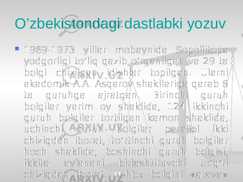 O’zbekistondagi dastlabki yozuv  1969-1973 yillar mobaynida Sopollitepa yodgorligi to’liq qazib o’rganilgan va 29 ta belgi chizilgan idishlar topilgan. Ularni akademik A.A. Asqarov shakllariga qarab 8 ta guruhga ajratgan. Birinchi guruh belgilar yarim oy shaklida, 124 ikkinchi guruh belgilar tortilgan kamon shaklida, uchinchi guruh belgilar parallel ikki chiziqdan iborat, to’rtinchi guruh belgilar hoch shaklida, beshinchi guruh belgisi, ikkita aylanani birlashtiruvchi to’g’ri chiziqdan iborat. Ushbu belgini «arava» ko’rinishi deb talqin qilish mumkin 