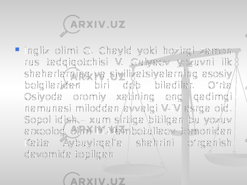  Ingliz olimi G. Chayld yoki hozirgi zamon rus tadqiqotchisi V. Gulyaev yozuvni ilk shaharlarning va sivilizatsiyalarning asosiy belgilaridan biri deb biladilar. O’rta Osiyoda oromiy xatining eng qadimgi namunasi miloddan avvalgi V-IV asrga oid. Sopol idish – xum sirtiga bitilgan bu yozuv arxeolog olim M.Mambetullaev tomonidan Katta Aybuyirqal‘a shahrini o’rganish davomida topilgan 