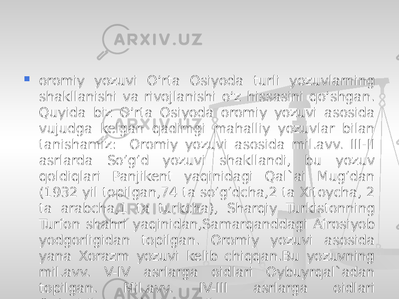  oromiy yozuvi O’rta Osiyoda turli yozuvlarning shakllanishi va rivojlanishi o’z hissasini qo’shgan. Quyida biz O’rta Osiyoda oromiy yozuvi asosida vujudga kelgan qadimgi mahalliy yozuvlar bilan tanishamiz: Oromiy yozuvi asosida mil.avv. III-II asrlarda So‘g‘d yozuvi shakllandi, bu yozuv qoldiqlari Panjikent yaqinidagi Qal`ai Mug‘dan (1932 yil topilgan,74 ta so‘g‘dcha,2 ta Xitoycha, 2 ta arabcha,1 ta turkcha), Sharqiy Turkistonning Turfon shahri yaqinidan,Samarqanddagi Afrosiyob yodgorligidan topilgan. Oromiy yozuvi asosida yana Xorazm yozuvi kelib chiqqan.Bu yozuvning mil.avv. V-IV asrlarga oidlari Oybuyrqal`adan topilgan. Mil.avv. IV-III asrlarga oidlari Qo‘yqirilganqal`adan topilgan 