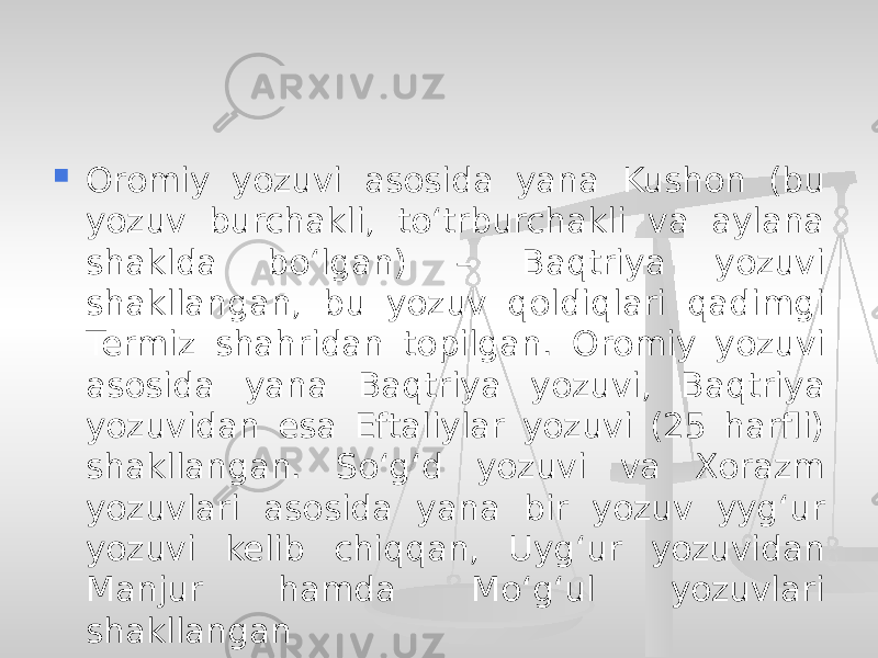  Oromiy yozuvi asosida yana Kushon (bu yozuv burchakli, to‘trburchakli va aylana shaklda bo‘lgan) – Baqtriya yozuvi shakllangan, bu yozuv qoldiqlari qadimgi Termiz shahridan topilgan. Oromiy yozuvi asosida yana Baqtriya yozuvi, Baqtriya yozuvidan esa Eftaliylar yozuvi (25 harfli) shakllangan. So‘g‘d yozuvi va Xorazm yozuvlari asosida yana bir yozuv yyg‘ur yozuvi kelib chiqqan, Uyg‘ur yozuvidan Manjur hamda Mo‘g‘ul yozuvlari shakllangan 
