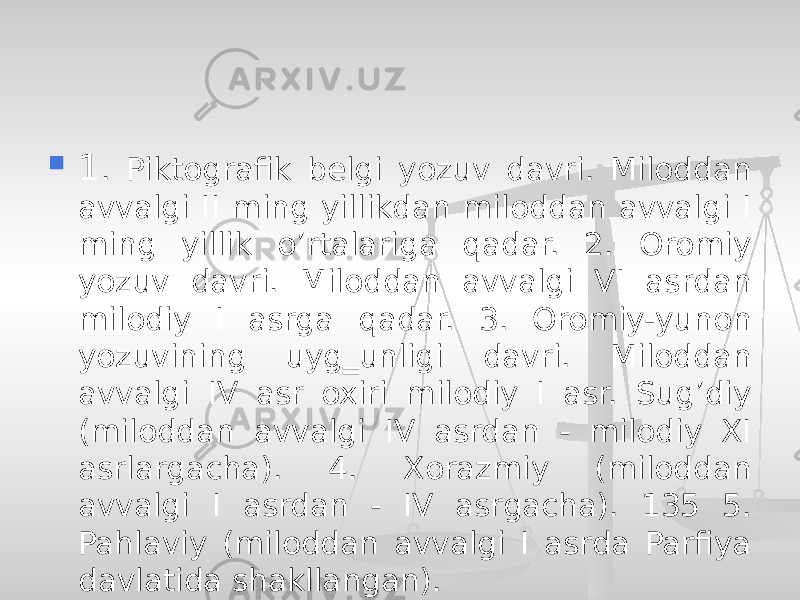  1 . Piktografik belgi yozuv davri. Miloddan avvalgi II ming yillikdan miloddan avvalgi I ming yillik o’rtalariga qadar. 2. Oromiy yozuv davri. Miloddan avvalgi VI asrdan milodiy I asrga qadar. 3. Oromiy-yunon yozuvining uyg‗unligi davri. Miloddan avvalgi IV asr oxiri milodiy I asr. Sug’diy (miloddan avvalgi IV asrdan - milodiy XI asrlargacha). 4. Xorazmiy (miloddan avvalgi I asrdan - IV asrgacha). 135 5. Pahlaviy (miloddan avvalgi I asrda Parfiya davlatida shakllangan). 