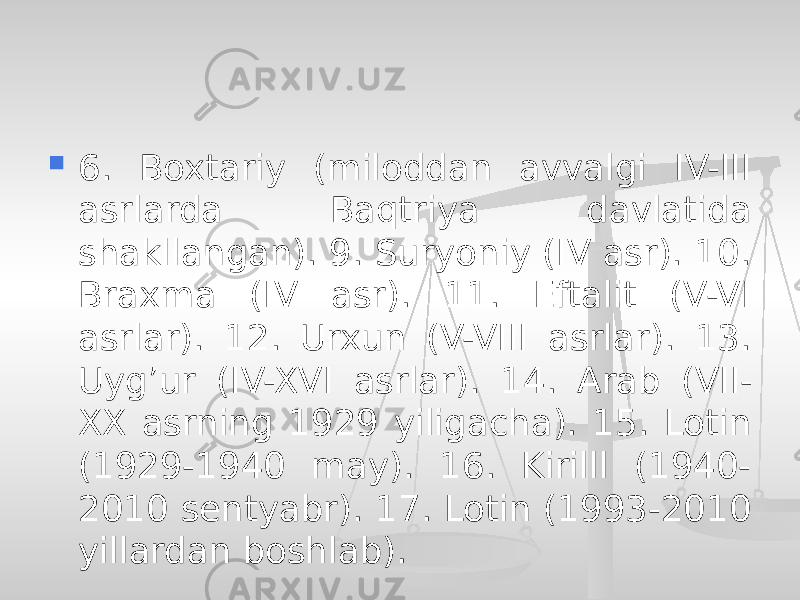  6. Boxtariy (miloddan avvalgi IV-III asrlarda Baqtriya davlatida shakllangan). 9. Suryoniy (IV asr). 10. Braxma (IV asr). 11. Eftalit (V-VI asrlar). 12. Urxun (V-VIII asrlar). 13. Uyg’ur (IV-XVI asrlar). 14. Arab (VII- XX asrning 1929 yiligacha). 15. Lotin (1929-1940 may). 16. Kirilll (1940- 2010 sentyabr). 17. Lotin (1993-2010 yillardan boshlab). 