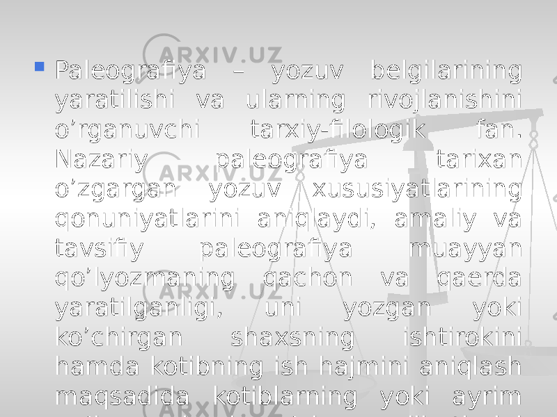  Paleografiya – yozuv belgilarining yaratilishi va ularning rivojlanishini o’rganuvchi tarxiy-filologik fan. Nazariy paleografiya tarixan o’zgargan yozuv xususiyatlarining qonuniyatlarini aniqlaydi, amaliy va tavsifiy paleografiya muayyan qo’lyozmaning qachon va qaerda yaratilganligi, uni yozgan yoki ko’chirgan shaxsning ishtirokini hamda kotibning ish hajmini aniqlash maqsadida kotiblarning yoki ayrim qo’lyozmalarning o’ziga xos jihatlarini o’rganadi. 