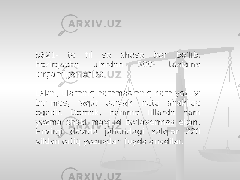 5621- ta til va sheva bor bo’lib, hozirgacha ulardan 500- tasigina o’rganilgan xolos Lekin, ularning hammasining ham yozuvi bo’lmay, faqat og’zaki nutq shakliga egadir. Demak, hamma tillarda ham yozma shakl mavjud bo’lavermas ekan. Hozirgi davrda jahondagi xalqlar 220 xildan ortiq yozuvdan foydalanadilar. 