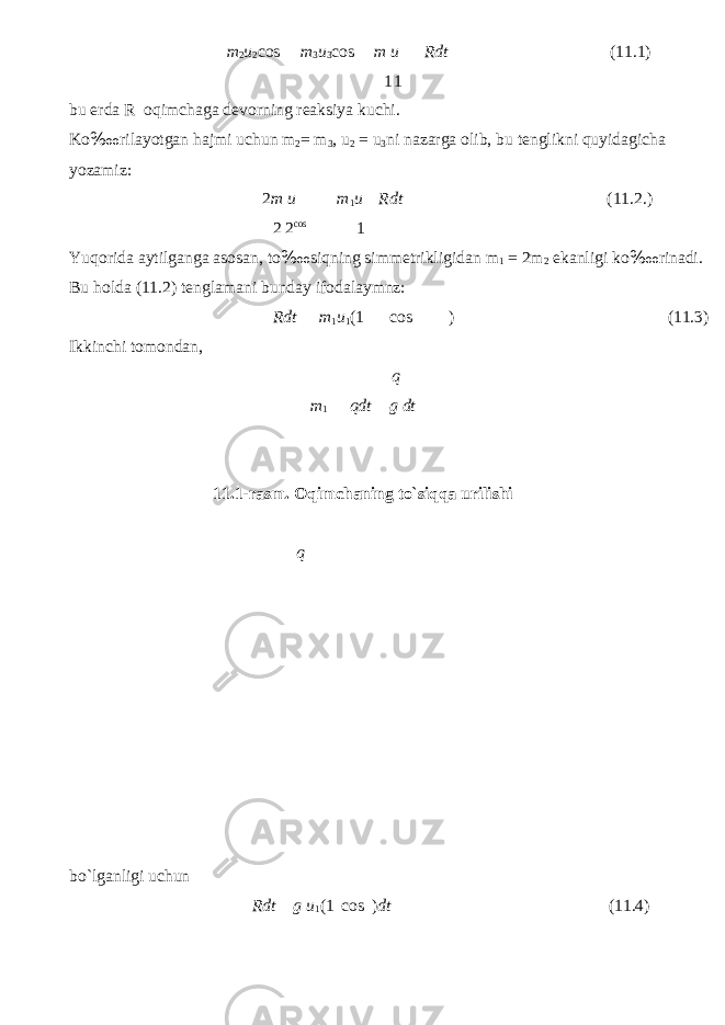 m 2 u 2 cos m 3 u 3 cos m u 1 1 Rdt (11.1) bu erd а R о qimch а g а dev о rning re а ksiya ku с hi. Ko ‱ ril а yotg а n h а jmi u с hun m 2 = m 3 , u 2 = u 3 ni n а z а rg а о lib, bu tenglikni quyid а gi с h а yoz а miz: 2 m u m 1 u Rdt (11.2.) 2 2 cos 1 Yuq о rid а а ytilg а ng а а s о s а n, to ‱ siqning simmetrikligid а n m 1 = 2m 2 ek а nligi ko ‱ rin а di. Bu h о ld а (11.2) tengl а m а ni bund а y if о d а l а ymnz: Ikkin с hi tomondan, Rdt m 1 u 1 (1 cos ) (11.3) q m 1 qdt g dt bo`lganligi u с hun 11.1-rasm. Oqim с haning to`siqqa urilishi q Rdt g u 1 (1 cos ) dt (11.4) 