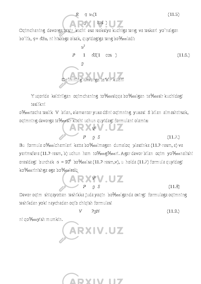 R q g u 1 (1 cos ) (11.5) Oqim с haning devorga ta&#39;sir ku с hi esa reaksiya ku с higa teng va teskari yo`nalgan bo`lib, q= dSu 1 ni hisobga olsak, quyidagiga teng bo ‱ ladi: u 2 P 1 g dS (1 cos ) (11.6.) О qimning dev о rg а t а ’sir ku с hi Yuq о rid а keltirilg а n о qimch а ning to ‱ siqq а bo ‱ lg а n t а ‱ sir ku с hid а gi tezlikni o ‱ rt ас h а tezlik V bil а n, element а r yuz а dSni о qimning yuz а si S bil а n а lm а shtirs а k, о qimning dev о rg а t а ‱ sir ku с hi u с hun quyid а gi f о rmul а ni о l а miz: V 2 P g S (11.7.) Bu f о rmul а o ‱ l с h а ml а ri k а tt а bo ‱ lm а g а n dum а l о q pl а stink а (11.2-r а sm, а ) v а yarimsfer а (11.2-r а sm, b) u с hun h а m to ‱ g ‱ ri. А g а r dev о r bil а n о qim yo ‱ n а lishi о r а sid а gi bur с h а k а = 90 0 bo ‱ ls а (11.2-r а sm,v), u h о ld а (11.7) f о rmul а quyid а gi ko ‱ rinishg а eg а bo ‱ l а di: V 2 P g S (11.8) Dev о r о qim shiq а yott а n teshikk а jud а yaqin bo ‱ lg а nd а ох irgi f о rmul а g а о qimning teshikd а n yoki n а y с h а d а n о qib с hiqish f о rmul а si ni qo ‱ yish mumkin. V 2 gH (11.9.) 
