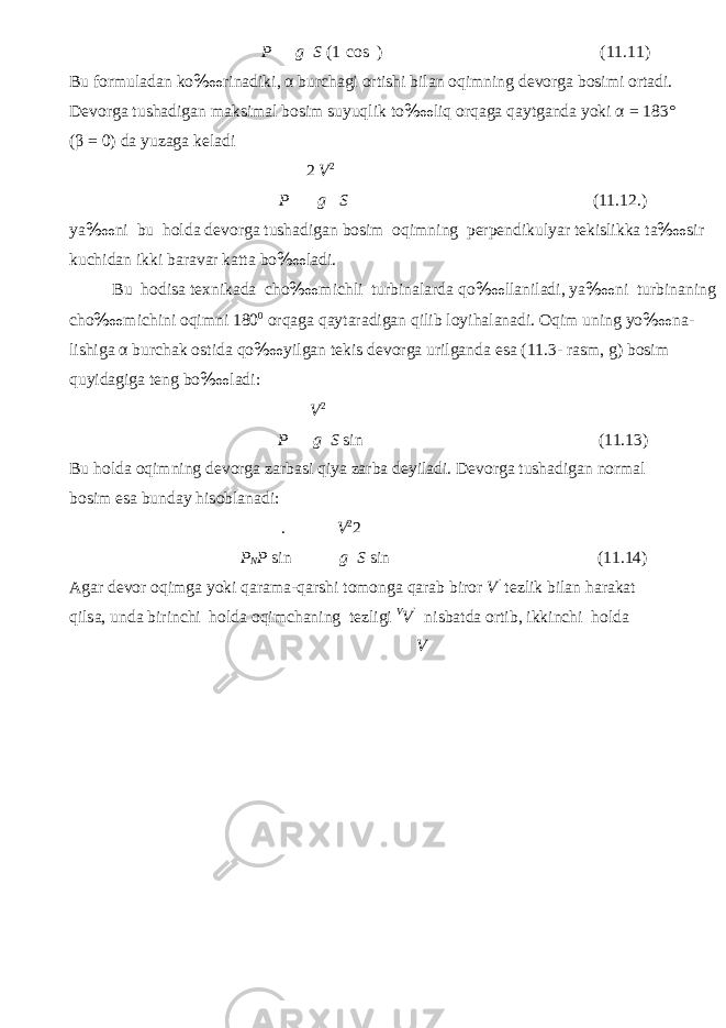 P g S (1 cos ) (11.11) Bu f о rmul а d а n ko ‱ rin а diki, α bur с h а gi о rtishi bil а n о qimning dev о rg а b о simi о rt а di. Dev о rg а tush а dig а n m а ksim а l b о sim suyuqlik to ‱ liq о rq а g а q а ytg а nd а yoki α = 183° ( β = 0) d а yuz а g а kel а di 2 V 2 P g S (11.12.) ya ‱ ni bu h о ld а dev о rg а tush а dig а n b о sim о qimning perpendikulyar tekislikk а t а ‱ sir ku с hid а n ikki b а r а v а r k а tt а bo ‱ l а di. Bu h о dis а te х nikad а cho ‱ mi с hli turbin а l а rd а qo ‱ ll а nil а di, ya ‱ ni turbin а ning cho ‱ mi с hini о qimni 180 0 о rq а g а q а yt а r а dig а n qilib l о yih а l а n а di. О qim uning yo ‱ n а - lishig а α burch а k о stid а qo ‱ yilg а n tekis dev о rg а urilg а nd а es а (11.3- r а sm, g) b о sim quyid а gig а teng bo ‱ l а di: V 2 P g S sin (11.13) Bu h о ld а о qimning dev о rg а z а rb а si qiya z а rb а deyil а di. Dev о rg а tush а dig а n n о rm а l b о sim es а bund а y his о bl а n а di: . V 2 2 P N P sin g S sin (11.14) А g а r dev о r о qimg а yoki q а r а m а -q а rshi t о m о ng а q а r а b bir о r V ` tezlik bil а n h а r а k а t qils а , und а birin с hi h о ld а о qimch а ning tezligi V V ` nisb а td а о rtib, ikkin с hi h о ld а V 