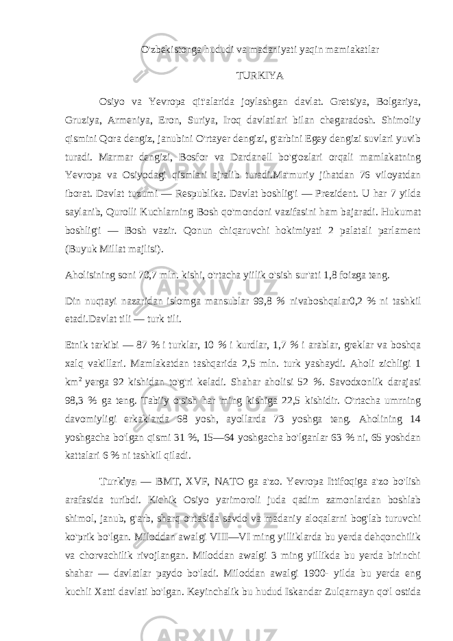 O&#39;zbekistonga hududi va madaniyati yaqin mamiakatlar TURKIYA Osiyo va Yevropa qit&#39;alarida joylashgan davlat. Gretsiya, Bolgariya, Gruziya, Armeniya, Eron, Suriya, Iroq davlatlari bilan chegaradosh. Shimoliy qismini Qora dengiz, janubini O&#39;rtayer dengizi, g&#39;arbini Egey dengizi suvlari yuvib turadi. Marmar dengizi, Bosfor va Dardanell bo&#39;g&#39;ozlari orqali mamlakatning Yevropa va Osiyodagi qismlari ajralib turadi.Ma&#39;muriy jihatdan 76 viloyatdan iborat. Davlat tuzumi — Respublika. Davlat boshlig&#39;i — Prezident. U har 7 yilda saylanib, Qurolli Kuchlarning Bosh qo&#39;mondoni vazifasini ham bajaradi. Hukumat boshlig&#39;i — Bosh vazir. Qonun chiqaruvchi hokimiyati 2 palatali parlament (Buyuk Millat majlisi). Aholisining soni 70,7 mln. kishi, o&#39;rtacha yiilik o&#39;sish sur&#39;ati 1,8 foizga teng. Din nuqtayi nazaridan islomga mansublar 99,8 % nivaboshqalar0,2 % ni tashkil etadi.Davlat tili — turk tili. Etnik tarkibi — 87 % i turklar, 10 % i kurdlar, 1,7 % i arablar, greklar va boshqa xalq vakillari. Mamlakatdan tashqarida 2,5 mln. turk yashaydi. Aholi zichligi 1 km 2 yerga 92 kishidan to&#39;g&#39;ri keladi. Shahar aholisi 52 %. Savodxonlik darajasi 98,3 % ga teng. Tabiiy o&#39;sish har ming kishiga 22,5 kishidir. O&#39;rtacha umrning davomiyligi erkaklarda 68 yosh, ayollarda 73 yoshga teng. Aholining 14 yoshgacha bo&#39;lgan qismi 31 %, 15—64 yoshgacha bo&#39;lganlar 63 % ni, 65 yoshdan kattalari 6 % ni tashkil qiladi. Turkiya — BMT, XVF, NATO ga a&#39;zo. Yevropa Ittifoqiga a&#39;zo bo&#39;lish arafasida turibdi. Kichik Osiyo yarimoroli juda qadim zamonlardan boshlab shimol, janub, g&#39;arb, sharq o&#39;rtasida savdo va madaniy aloqalarni bog&#39;lab turuvchi ko&#39;prik bo&#39;lgan. Miloddan awalgi VIII—VI ming yilliklarda bu yerda dehqonchilik va chorvachilik rivojlangan. Miloddan awalgi 3 ming yillikda bu yerda birinchi shahar — davlatlar paydo bo&#39;ladi. Miloddan awalgi 1900- yilda bu yerda eng kuchli Xatti davlati bo&#39;lgan. Keyinchalik bu hudud Iskandar Zulqarnayn qo&#39;l ostida 