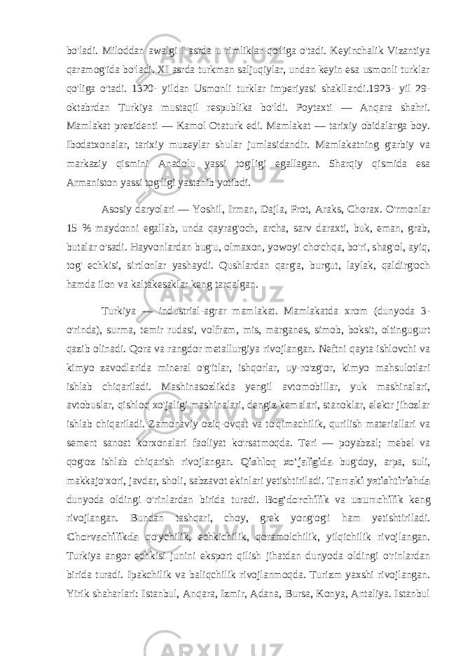 bo&#39;ladi. Miloddan awalgi I asrda u rimliklar qo&#39;liga o&#39;tadi. Keyinchalik Vizantiya qaramog&#39;ida bo&#39;ladi. XI asrda turkman saljuqiylar, undan keyin esa usmonli turklar qo&#39;liga o&#39;tadi. 1320- yildan Usmonli turklar imperiyasi shakllandi.1923- yil 29- oktabrdan Turkiya mustaqil respublika bo&#39;ldi. Poytaxti — Anqara shahri. Mamlakat prezidenti — Kamol Otaturk edi. Mamlakat — tarixiy obidalarga boy. Ibodatxonalar, tarixiy muzeylar shular jumlasidandir. Mamlakatning g&#39;arbiy va markaziy qismini Anadolu yassi tog&#39;ligi egallagan. Sharqiy qismida esa Armaniston yassi tog&#39;ligi yastanib yotibdi. Asosiy daryolari — Yoshil, Irman, Dajla, Frot, Araks, Chorax. O&#39;rmonlar 15 % maydonni egallab, unda qayrag&#39;och, archa, sarv daraxti, buk, eman, grab, butalar o&#39;sadi. Hayvonlardan bug&#39;u, olmaxon, yowoyi cho&#39;chqa, bo&#39;ri, shag&#39;ol, ayiq, tog&#39; echkisi, sirtlonlar yashaydi. Qushlardan qarg&#39;a, burgut, laylak, qaldirg&#39;och hamda ilon va kaltakesaklar keng tarqalgan. Turkiya — industrial-agrar mamlakat. Mamlakatda xrom (dunyoda 3- o&#39;rinda), surma, temir rudasi, volfram, mis, marganes, simob, boksit, oltingugurt qazib olinadi. Qora va rangdor metallurgiya rivojlangan. Neftni qayta ishlovchi va kimyo zavodlarida mineral o&#39;g&#39;itlar, ishqorlar, uy-ro&#39;zg&#39;or, kimyo mahsulotlari ishlab chiqariladi. Mashinasozlikda yengil avtomobillar, yuk mashinalari, avtobuslar, qishloq xo&#39;jaligi mashinalari, dengiz kemalari, stanoklar, elektr jihozlar ishlab chiqariladi. Zamonaviy oziq-ovqat va to&#39;qimachilik, qurilish materiallari va sement sanoat korxonalari faoliyat ko&#39;rsatmoqda. Teri — poyabzal; mebel va qog&#39;oz ishlab chiqarish rivojlangan. Qishloq xo&#39;jaligida bug&#39;doy, arpa, suli, makkajo&#39;xori, javdar, sholi, sabzavot ekinlari yetishtiriladi. Tamaki yetishtirishda dunyoda oldingi o&#39;rinlardan birida turadi. Bog&#39;dorchilik va uzumchilik keng rivojlangan. Bundan tashqari, choy, grek yong&#39;og&#39;i ham yetishtiriladi. Chorvachilikda qo&#39;ychilik, echkichilik, qoramolchilik, yilqichilik rivojlangan. Turkiya angor echkisi junini eksport qilish jihatdan dunyoda oldingi o&#39;rinlardan birida turadi. Ipakchilik va baliqchilik rivojlanmoqda. Turizm yaxshi rivojlangan. Yirik shaharlari: Istanbul, Anqara, Izmir, Adana, Bursa, Konya, Antaliya. Istanbul 