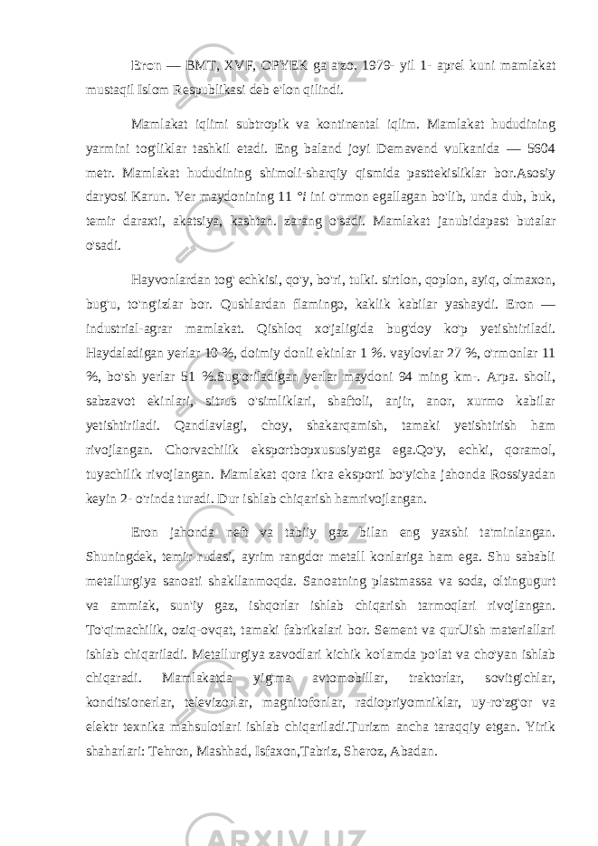 Eron — BMT, XVF, OPYEK ga a&#39;zo. 1979- yil 1- aprel kuni mamlakat mustaqil Islom Respublikasi deb e&#39;lon qilindi. Mamlakat iqlimi subtropik va kontinental iqlim. Mamlakat hududining yarmini tog&#39;liklar tashkil etadi. Eng baland joyi Demavend vulkanida — 5604 metr. Mamlakat hududining shimoli-sharqiy qismida pasttekisliklar bor.Asosiy daryosi Karun. Yer maydonining 11 °i ini o&#39;rmon egallagan bo&#39;lib, unda dub, buk, temir daraxti, akatsiya, kashtan. zarang o&#39;sadi. Mamlakat janubidapast butalar o&#39;sadi. Hayvonlardan tog&#39; echkisi, qo&#39;y, bo&#39;ri, tulki. sirtlon, qoplon, ayiq, olmaxon, bug&#39;u, to&#39;ng&#39;izlar bor. Qushlardan flamingo, kaklik kabilar yashaydi. Eron — industrial-agrar mamlakat. Qishloq xo&#39;jaligida bug&#39;doy ko&#39;p yetishtiriladi. Haydaladigan yerlar 10 %, doimiy donli ekinlar 1 %. vaylovlar 27 %, o&#39;rmonlar 11 %, bo&#39;sh yerlar 51 %.Sug&#39;oriladigan yerlar maydoni 94 ming km-. Arpa. sholi, sabzavot ekinlari, sitrus o&#39;simliklari, shaftoli, anjir, anor, xurmo kabilar yetishtiriladi. Qandlavlagi, choy, shakarqamish, tamaki yetishtirish ham rivojlangan. Chorvachilik eksportbopxususiyatga ega.Qo&#39;y, echki, qoramol, tuyachilik rivojlangan. Mamlakat qora ikra eksporti bo&#39;yicha jahonda Rossiyadan keyin 2- o&#39;rinda turadi. Dur ishlab chiqarish hamrivojlangan. Eron jahonda neft va tabiiy gaz bilan eng yaxshi ta&#39;minlangan. Shuningdek, temir rudasi, ayrim rangdor metall konlariga ham ega. Shu sababli metallurgiya sanoati shakllanmoqda. Sanoatning plastmassa va soda, oltingugurt va ammiak, sun&#39;iy gaz, ishqorlar ishlab chiqarish tarmoqlari rivojlangan. To&#39;qimachilik, oziq-ovqat, tamaki fabrikalari bor. Sement va qurUish materiallari ishlab chiqariladi. Metallurgiya zavodlari kichik ko&#39;lamda po&#39;lat va cho&#39;yan ishlab chiqaradi. Mamlakatda yig&#39;ma avtomobillar, traktorlar, sovitgichlar, konditsionerlar, televizorlar, magnitofonlar, radiopriyomniklar, uy-ro&#39;zg&#39;or va elektr texnika mahsulotlari ishlab chiqariladi.Turizm ancha taraqqiy etgan. Yirik shaharlari: Tehron, Mashhad, Isfaxon,Tabriz, Sheroz, Abadan. 