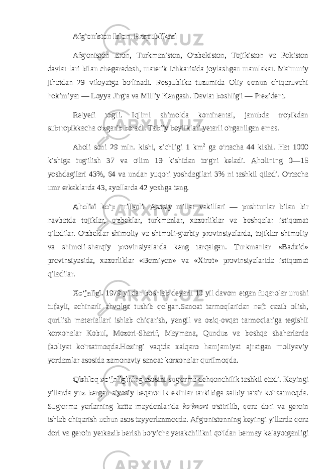 Afg&#39;oniston Islom Respublikasi Afg&#39;oniston Eron, Turkmaniston, O&#39;zbekiston, Tojikiston va Pokiston davlat-lari bilan chegaradosh, materik ichkarisida joylashgan mamlakat. Ma&#39;muriy jihatdan 29 viloyatga bo&#39;linadi. Respublika tuzumida Oliy qonun chiqaruvchi hokimiyat — Loyya Jirg&#39;a va Milliy Kengash. Davlat boshlig&#39;i — Prezident. Relyefi tog&#39;li. Iqlimi shimolda kontinental, janubda tropikdan subtropikkacha o&#39;zgarib boradi. Tabiiy boyliklari yetarli o&#39;rganilgan emas. Aholi soni 29 mln. kishi, zichligi 1 km 2 ga o&#39;rtacha 44 kishi. Hat 1000 kishiga tug&#39;ilish 37 va o&#39;lim 19 kishidan to&#39;g&#39;ri keladi. Aholining 0—15 yoshdagilari 43%, 64 va undan yuqori yoshdagilari 3% ni tashkil qiladi. O&#39;rtacha umr erkaklarda 43, ayollarda 42 yoshga teng. Aholisi ko&#39;p millatli. Asosiy millat vakillari — pushtunlar bilan bir navbatda tojiklar, o&#39;zbeklar, turkmanlar, xazorliklar va boshqalar istiqomat qiladilar. O&#39;zbeklar shimoliy va shimoli-g&#39;arbiy provinsiyalarda, tojiklar shimoliy va shimoli-sharqiy provinsiyalarda keng tarqalgan. Turkmanlar «Badxid» provinsiyasida, xazorliklar «Bomiyon» va «Xirot» provinsiyalarida istiqomat qiladilar. Xo&#39;jaligi. 1979 yildan boshlab deyarli 10 yil davom etgan fuqarolar urushi tufayli, achinarli ahvolga tushib qolgan.Sanoat tarmoqlaridan neft qazib olish, qurilish materiallari ishlab chiqarish, yengil va oziq-ovqat tarmoqlariga tegishli korxonalar Kobul, Mozori-Sharif, Maymana, Qunduz va boshqa shaharlarda faoliyat ko&#39;rsatmoqda.Hozirgi vaqtda xalqaro hamjamiyat ajratgan moliyaviy yordamlar asosida zamonaviy sanoat korxonalar qurilmoqda. Qishloq xo&#39;jaligining asosini sug&#39;orma dehqonchilik tashkil etadi. Keyingi yillarda yuz bergan siyosiy beqarorlik ekinlar tarkibiga salbiy ta&#39;sir ko&#39;rsatmoqda. Sug&#39;orma yerlarning katta maydonlarida ko&#39;knori o&#39;stirilib, qora dori va geroin ishlab chiqarish uchun asos tayyorlanmoqda. Afg&#39;onistonning keyingi yillarda qora dori va geroin yetkazib berish bo&#39;yicha yetakchilikni qo&#39;ldan bermay kelayotganligi 