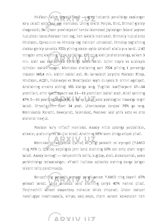 Pokiston Islom Respublikasi — agrar, industrial yonalishga asoslangan ko&#39;p ukladli xo&#39;jaiikka ega mamlakat. Uning tarkibi Panjob, Sind, Shimoli-g&#39;arbiy chegaraoldi, Belujiston provinsiyalari hamda Islomobod joylashgan federal poytaxt hududidan iborat.Pokiston ham tog&#39;, ham tekislik mamlakati. Shimoliy hududlarida Hindiston, Qoraqurum va Himolay tog&#39; tizimlari uchrashadi. Himolay tog&#39;larining chekka g&#39;arbiy qanotida 2005 yilning oktabr oyida dahshatli zilzila yuz berdi. U 40 mingdan ortiq kishining halok bo&#39;lishiga, 100 ming kishi jarohatlanishiga, salkam 3 mln. kishi esa boshpanasiz qolishiga sabab bo&#39;ldi. Iqlimi tropik va subtropik iqlimdan tashkil topgan. Mamlakat aholisining soni 2004 yilning 1 yanvariga nisbatan 148,4 mln. kishini tashkil etdi. Bu ko&#39;rsatkich bo&#39;yicha Pokiston Xitoy, Hindiston, AQSh, Indoneziya va Braziliyadan keyin dunyoda 6- o&#39;rinni egallaydi. Aholisining o&#39;rtacha zichligi 183 kishiga teng. Tug&#39;ilish koeffitsiyenti 32—34 promilleni, o&#39;lim koeffitsiyenti esa 11—13 promilleni tashkil etadi. Aholi sonining 42% 0—15 yoshidagilarga, 4% — 65 va undan katta yoshdagilar hissasiga to&#39;g&#39;ri keladi. O&#39;rtacha umr davri 64 yosh. Urbanizatsiya darajasi 28% ga teng. Mamlakatda Karachi, Revelpindi, Islomobod, Peshavar kabi yirik katta va o&#39;rta shaharlar mavjud. Pokiston ko&#39;p millatli mamlakat. Asosiy millat qatoriga panjobliklar, sinkxlar, pushtunlar va belujlar kiradi. Aholining 98% islom diniga e&#39;tiqod qiladi. Mamlakat iqtisodiyotida qishloq xo&#39;jaligi yetakchi rol o&#39;ynaydi (YAMD ning 26% i). Qishloq xo&#39;jaligida jami band aholining 50% dan ortiq qismi to&#39;g&#39;ri keladi. Asosiy tarmog&#39;i — dehqonchilik bo&#39;lib, bug&#39;doy, sholi, shakarqamish, paxta yetishtirishga ixtisoslashgan. «Yashil inqilob» oqibatida o&#39;zining donga bo&#39;lgan talabini to&#39;liq qondirmoqda. Sanoatining yetakchi tarmog&#39;i yengil sanoat YAMD ning deyarli 10% yetkazit beradi. Unda sanoatda band aholining qariyb 40% mehnat qiladi. To&#39;qimachilil sanoati eksportbop mahsulot ishlab chiqaradi. Undan tashqari metallugiya mashinasozlik, kimyo, oziq-ovqat, charm sanoati korxonalari ham 