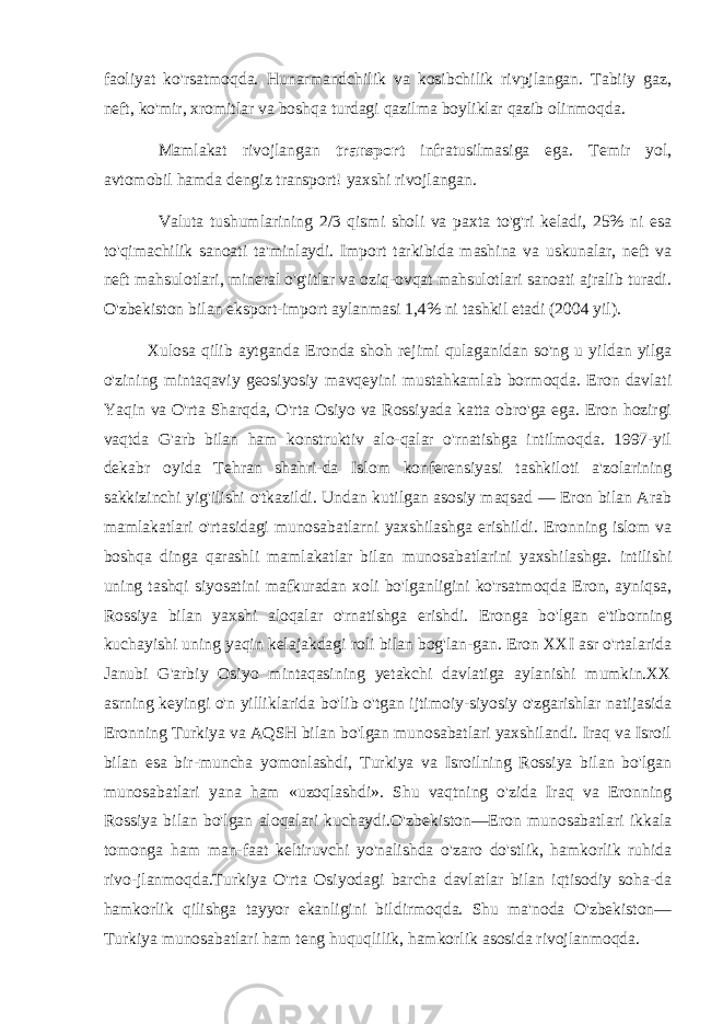 faoliyat ko&#39;rsatmoqda. Hunarmandchilik va kosibchilik rivpjlangan. Tabiiy gaz, neft, ko&#39;mir, xromitlar va boshqa turdagi qazilma boyliklar qazib olinmoqda. Mamlakat rivojlangan transport infratusilmasiga ega. Temir yol, avtomobil hamda dengiz transport! yaxshi rivojlangan. Valuta tushumlarining 2/3 qismi sholi va paxta to&#39;g&#39;ri keladi, 25% ni esa to&#39;qimachilik sanoati ta&#39;minlaydi. Import tarkibida mashina va uskunalar, neft va neft mahsulotlari, mineral o&#39;g&#39;itlar va oziq-ovqat mahsulotlari sanoati ajralib turadi. O&#39;zbekiston bilan eksport-import aylanmasi 1,4% ni tashkil etadi (2004 yil). Xulosa qilib aytganda Eronda shoh rejimi qulaganidan so&#39;ng u yildan yilga o&#39;zining mintaqaviy geosiyosiy mavqeyini mustahkamlab bormoqda. Eron davlati Yaqin va O&#39;rta Sharqda, O&#39;rta Osiyo va Rossiyada katta obro&#39;ga ega. Eron hozirgi vaqtda G&#39;arb bilan ham konstruktiv alo-qalar o&#39;rnatishga intilmoqda. 1997-yil dekabr oyida Tehran shahri-da Islom konferensiyasi tashkiloti a&#39;zolarining sakkizinchi yig&#39;ilishi o&#39;tkazildi. Undan kutilgan asosiy maqsad — Eron bilan Arab mamlakatlari o&#39;rtasidagi munosabatlarni yaxshilashga erishildi. Eronning islom va boshqa dinga qarashli mamlakatlar bilan munosabatlarini yaxshilashga. intilishi uning tashqi siyosatini mafkuradan xoli bo&#39;lganligini ko&#39;rsatmoqda Eron, ayniqsa, Rossiya bilan yaxshi aloqalar o&#39;rnatishga erishdi. Eronga bo&#39;lgan e&#39;tiborning kuchayishi uning yaqin kelajakdagi roli bilan bog&#39;lan-gan. Eron XXI asr o&#39;rtalarida Janubi G&#39;arbiy Osiyo mintaqasining yetakchi davlatiga aylanishi mumkin.XX asrning keyingi o&#39;n yilliklarida bo&#39;lib o&#39;tgan ijtimoiy-siyosiy o&#39;zgarishlar natijasida Eronning Turkiya va AQSH bilan bo&#39;lgan munosabatlari yaxshilandi. Iraq va Isroil bilan esa bir-muncha yomonlashdi, Turkiya va Isroilning Rossiya bilan bo&#39;lgan munosabatlari yana ham «uzoqlashdi». Shu vaqtning o&#39;zida Iraq va Eronning Rossiya bilan bo&#39;lgan aloqalari kuchaydi.O&#39;zbekiston—Eron munosabatlari ikkala tomonga ham man-faat keltiruvchi yo&#39;nalishda o&#39;zaro do&#39;stlik, hamkorlik ruhida rivo-jlanmoqda.Turkiya O&#39;rta Osiyodagi barcha davlatlar bilan iqtisodiy soha-da hamkorlik qilishga tayyor ekanligini bildirmoqda. Shu ma&#39;noda O&#39;zbekiston— Turkiya munosabatlari ham teng huquqlilik, ham korlik asosida rivojlanmoqda. 