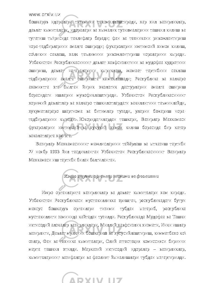 www.arxiv.uz бошкарув идоралари тизимини такомиллаштиради, хар хил вазирликлар, давлат кымиталари, идоралари ва хыжалик тузилмаларини ташкил килиш ва тугатиш ты\рисида таклифлар беради; фан ва техникани ривожлантириш чора-тадбирларини амалга оширади; фукароларни ижтимоий химоя килиш, со\ликни саклаш, халк таълимини ривожлантириш чораларини кыради. Узбекистон Республикасининг давлат хавфсизлигини ва мудофаа кудратини ошириш, давлат чегараларини кыриклаш, жамоат тартибини саклаш тадбирларини амалга оширишга кымаклашади; Республика ва халкаро ахамиятга эга былган йирик экологик дастурларни амалга ошириш борасидаги ишларни мувофиклаштиради. Узбекистон Республикасининг хорижий давлатлар ва халкаро ташкилотлардаги вакиллигини таъминлайди, хукуматлараро шартнома ва битимлар тузади, уларни бажариш чора- тадбирларини кыради. Юкоридагилардан ташкари, Вазирлар Махкамаси фукароларни ижтимоий ва хукукий химоя килиш борасида бир катор ваколатларга хам эга. Вазирлар Махкамасининг мажлисларини тайёрлаш ва ытказиш тартиби 27 ноябр 1993 йил тасдикланган Узбекистон Республикасининг Вазирлар Махкамаси иш тартиби билан белгиланган. Ижро этувчи органлар тизими ва фаолияти Ижро органларига вазирликлар ва давлат кымиталари хам киради. Узбекистон Республикаси мустакилликка эришгач, республикадаги бутун махсус бошкарув органлари тизими тубдан ызгариб, республика мустакиллиги заминида кайтадан тузилди. Республикада Мудофаа ва Ташки иктисодий алокалар вазирликлари, Миллий хавфсизлик хизмати, Ички ишлар вазирлиги, Давлат мулкини бошкариш ва хусусийлаштириш, кимматбахо ко\ озлар, Фан ва техника кымиталари, Олий аттестация комиссияси биринчи марта ташкил этилди. Марказий иктисодий идоралар – вазирликлар, кымиталарнинг вазифалари ва фаолият йыналишлари тубдан ызгартирилди. 