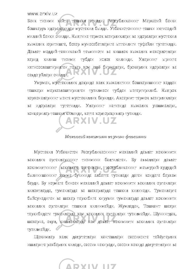 www.arxiv.uz Банк тизими кайта ташкил этилди. Республиканинг Марказий банки бошкарув идораларидан мустакил былди. Узбекистоннинг ташки иктисодий миллий банки очилди. Кыпгина тармок вазирликлари ва идоралари мустакил хыжалик юритишга, бозор муносабатларига ытганлиги туфайли тугатилди. Давлат моддий-техникавий таъминоти ва кишлок хыжалик махсулотлари харид килиш тизими тубдан ислох килинди. Уларнинг ырнига ихтисослаштирилган товар хом ашё биржалари, брокерлик идоралари ва савдо уйлари очилди. Умуман, мустакиллик даврида халк хыжалигини бошкаришнинг хаддан ташкари марказлаштирилган тузилмаси тубдан ызгартирилиб. Кыпрок корхоналарнинг ызига мустакиллик берилди. Аксарият тармок вазирликлари ва идоралари тугатилди. Уларнинг негизида хыжалик уюшмалари, концернлар ташкил килинди, катта корпорациялар тузилди. Махаллий хокимият ва унинг фаолияти Мустакил Узбекистон Республикасининг махаллий давлат хокимияти вакиллик органларининг тизимини белгилаган. Бу авваллари давлат хокимиятининг вакиллик органлари, республиканинг маъмурий-худудий былинишининг хамма бу\инида албатта тузилади деган коидага бархам берди. Бу нормага биноан махаллий давлат хокимияти вакиллик органлари вилоятларда, туманларда ва шахарларда ташкил килинади. Туманларга быйсунадиган ва шахар таркибига кирувчи туманларда давлат хокимияти вакиллик органлари ташкил килинмайди. Жумладан, Тошкент шахри таркибидаги туманларда хам вакиллик органлари тузилмайди. Шунингдек, шахарча, овул, кишлокларда хам давлат хокимияти вакиллик органлари тузилмайди. Щокимлар халк депутатлари кенгашлари сессиясига тайёргарлик ишларига рахбарлик килади, сессия чакиради, сессия хакида депутатларни ва 