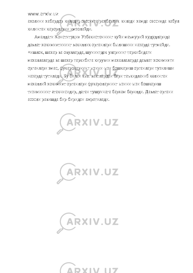 www.arxiv.uz ахолини хабардор килади, сессияга рахбарлик килади хамда сессияда кабул килинган карорларни имзолайди. Амалдаги Конституция Узбекистоннинг куйи маъмурий худудларида давлат хокимиятининг вакиллик органлари былишини назарда тутмайди. +ишлок, шахар ва овулларда, шунингдек уларнинг таркибидаги махаллаларда ва шахар таркибига кирувчи махаллаларда давлат хокимияти органлари эмас, фукароларнинг ызини-ызи бошкариш органлари тузилиши назарда тутилади. Бу билан кып вактлардан бери таъкидланиб келинган махаллий хокимият органлари фукароларнинг ызини-ызи бошкариш тизимининг етакчисидир, деган тушунчага бархам берилди. Давлат органи асосли равишда бир-биридан ажратилади. 