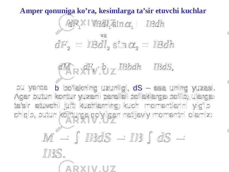 Amper qonuniga ko’ra, kesimlarga ta’sir etuvchi kuchlar dF 1  IBdl 1 sin 1  IBdh va dF 2  IBdl 2 sin  2  IBdh b u yerda dM  dF 1  b  IBbdh  IBdS , b bo’lakning uzunligi, dS – esa uning yuzasi. Agar butun kontur yuzani parallel bo’laklarga bo’lib, ularga ta’sir etuvchi juft kuchlarning kuch momentlarini yig’ib chiqib, butun konturga qo’yilgan natijaviy momentni olamiz: M   IBdS  IB  dS  IBS . 