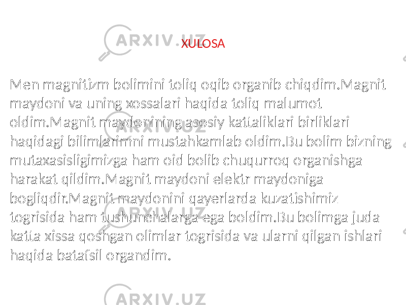 XULOSA Men magnitizm bolimini toliq oqib organib chiqdim.Magnit maydoni va uning xossalari haqida toliq malumot oldim.Magnit maydonining asosiy kattaliklari birliklari haqidagi bilimlarimni mustahkamlab oldim.Bu bolim bizning mutaxasisligimizga ham oid bolib chuqurroq organishga harakat qildim.Magnit maydoni elektr maydoniga bogliqdir.Magnit maydonini qayerlarda kuzatishimiz togrisida ham tushunchalarga ega boldim.Bu bolimga juda katta xissa qoshgan olimlar togrisida va ularni qilgan ishlari haqida batafsil organdim. 