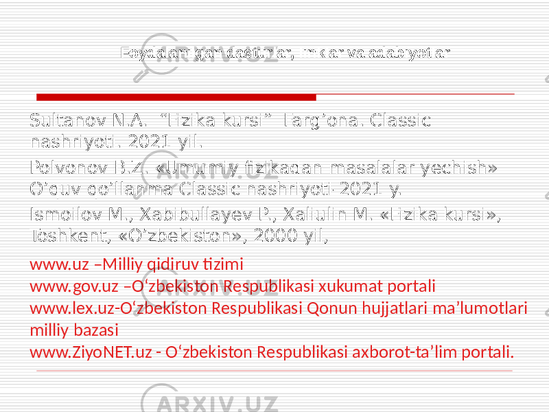  Foydalanilgan dasturlar, linklar va adabiyotlar Sultanov N.A. “Fizika kursi” Farg’ona. Classic nashriyoti. 2021 yil. Polvonov B.Z. «Umumiy fizikadan masalalar yechish» O’quv qo’llanma Classic nashriyoti-2021 y. Ismoilov M., Xabibullayev P., Xaliulin M. «Fizika kursi», Toshkent, «O’zbekiston», 2000 yil, www.uz –Milliy qidiruv tizimi www.gov.uz –O‘zbekiston Respublikasi xukumat portali www.lex.uz-O‘zbekiston Respublikasi Qonun hujjatlari ma’lumotlari milliy bazasi www.ZiyoNET.uz - O‘zbekiston Respublikasi axborot-ta’lim portali. 