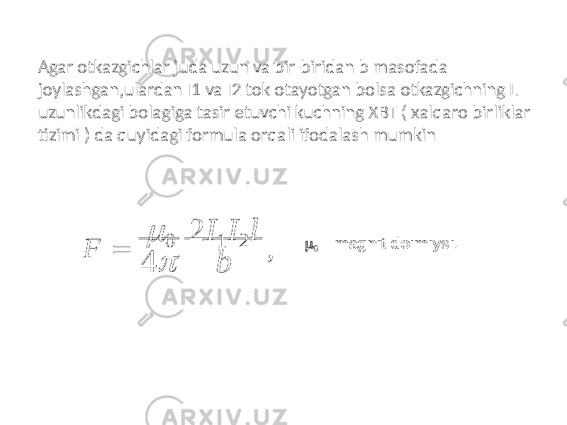 4 bF   0 2 I 1 I 2 l ,  0 – magnit doimiysi.Agar otkazgichlar juda uzun va bir-biridan b masofada joylashgan,ulardan I1 va I2 tok otayotgan bolsa otkazgichning L uzunlikdagi bolagiga tasir etuvchi kuchning XBT ( xalqaro birliklar tizimi ) da quyidagi formula orqali ifodalash mumkin 