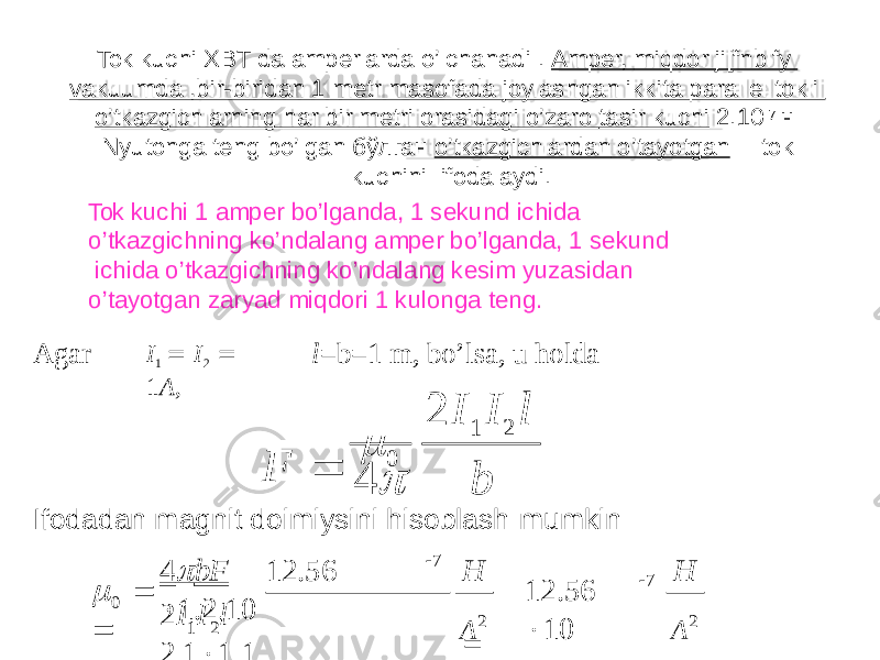 Tok kuchi XBT da amperlarda o’lchanadi . Amper, miqdor ji[fnblfy vakuumda ,bir-biridan 1 metr masofada joylashgan ikkita parallel tokli o’tkazgichlarning har bir metri orasidagi o’zaro tasir kuchi 2.10 -7 н Nyutonga teng bo’lgan бўлган o’tkazgichlardan o’tayotgan tok kuchini ifodalaydi. Tok kuchi 1 amper bo’lganda, 1 sekund ichida o’tkazgichning ko’ndalang amper bo’lganda, 1 sekund ichida o’tkazgichning ko’ndalang kesim yuzasidan o’tayotgan zaryad miqdori 1 kulonga teng. I 1  I 2  1 A ,Agar l =b=1 m, bo’lsa, u holda Ifodadan magnit doimiysini hisoblash mumkin2 I 1 I 2 l 4 bF   0 1 20 А 2Н A 2  7 7 12.56  10H 2 I I l 2 . 1  1 . 14  bF 12.56  1.2.10   