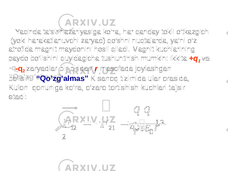 Yaqinda ta’sir nazariyasiga ko’ra, har qanday tokli o’tkazgich (yoki harakatlanuvchi zaryad) qo’shni nuqtalarda, ya’ni o’z atrofida magnit maydonini hosil qiladi. Magnit kuchlarining paydo bo’lishini quyidagicha tushuntirish mumkin: ikkita +q 1 va -q 2 zaryadlar bir biridan r masofada joylashgan bo’lsin. “Qo’zg’almas&#34; K sanoq tizimida ular orasida, Kulon qonuniga ko’ra, o’zaro tortishish kuchlari ta]sir etadi: 3 04  rq q r  F 12   F 21  .    1   2 