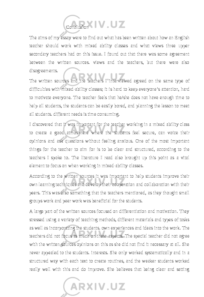 Conclusion The aims of my essay were to find out what has been written about how an English teacher should work with mixed ability classes and what views three upper secondary teachers had on this issue. I found out that there was some agreement between the written sources. views and the teachers, but there were also disagreements. The written sources and the teachers I interviewed agreed on the same type of difficulties with mixed-ability classes; it is hard to keep everyone’s attention, hard to motivate everyone. The teacher feels that he/she does not have enough time to help all students, the students can be easily bored, and planning the lesson to meet all students. different needs is time consuming. I discovered that it was important for the teacher working in a mixed ability class to create a good atmosphere where the students feel secure, can voice their opinions and ask questions without feeling anxious. One of the most important things for the teacher to aim for is to be clear and structured, according to the teachers I spoke to. The literature I read also brought up this point as a vital element to focus on when working in mixed-ability classes. According to the written sources it was important to help students improve their own learning techniques and develop their cooperation and collaboration with their peers. This was also something that the teachers mentioned, as they thought small groups work and peer work was beneficial for the students. A large part of the written sources focused on differentiation and motivation. They stressed using a variety of teaching methods, different materials and types of tasks as well as incorporating the students. own experiences and ideas into the work. The teachers did not focus as much on these aspects. The special teacher did not agree with the written sources opinions on this as she did not find it necessary at all. She never appealed to the students. interests. She only worked systematically and in a structured way with each text to create routines, and the weaker students worked really well with this and do improve. She believes that being clear and setting 