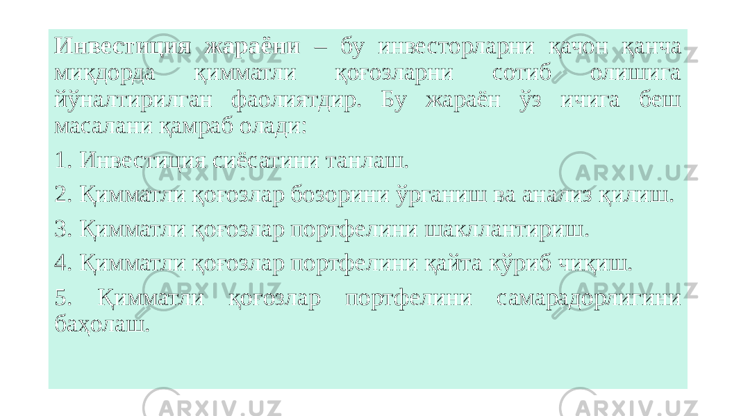 Инвестиция жараёни – бу инвесторларни қачон қанча миқдорда қимматли қоғозларни сотиб олишига йўналтирилган фаолиятдир. Бу жараён ўз ичига беш масалани қамраб олади: 1. Инвестиция сиёсатини танлаш. 2. Қимматли қоғозлар бозорини ўрганиш ва анализ қилиш. 3. Қимматли қоғозлар портфелини шакллантириш. 4. Қимматли қоғозлар портфелини қайта кўриб чиқиш. 5. Қимматли қоғозлар портфелини самарадорлигини баҳолаш. 