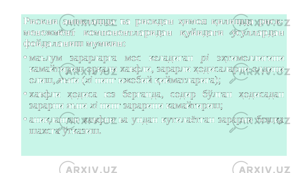 Рискни аниқлашда ва рискдан ҳимоя қилишда риск- менежмент компонентларидан қуйидаги усуллардан фойдаланиш мумкин: • маълум зарарларга мос келадиган pi эҳтимоллигини камайтириш орқали хавфли, зарарли ҳодисаларни олдини олиш, яъни ( xi нинг ижобий қийматларига); • хавфли ҳодиса юз берганда, содир бўлган ҳодисадан зарарни яъни хi нинг зарарини камайтириш; • аниқланган хавфни ва ундан кутилаётган зарарни бошқа шахсга ўтказиш. 