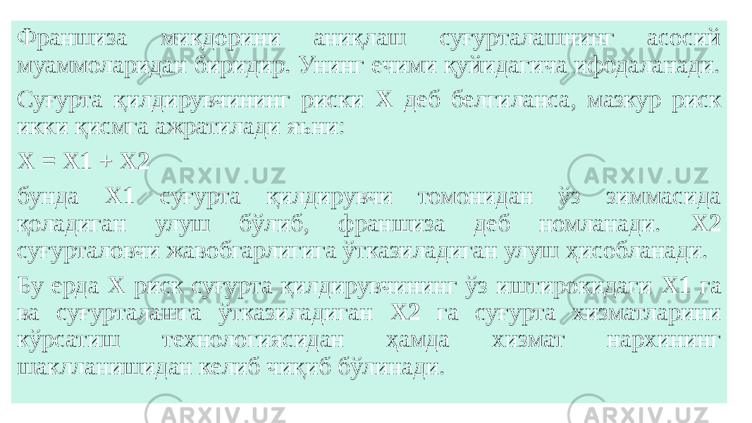 Франшиза миқдорини аниқлаш суғурталашнинг асосий муаммоларидан биридир. Унинг ечими қуйидагича ифодаланади. Суғурта қилдирувчининг риски X деб белгиланса, мазкур риск икки қисмга ажратилади яъни: Х = Х1 + Х2 бунда Х1 суғурта қилдирувчи томонидан ўз зиммасида қоладиган улуш бўлиб, франшиза деб номланади. Х2 суғурталовчи жавобгарлигига ўтказиладиган улуш ҳисобланади. Бу ерда Х риск суғурта қилдирувчининг ўз иштирокидаги Х1 га ва суғурталашга ўтказиладиган Х2 га суғурта хизматларини кўрсатиш технологиясидан ҳамда хизмат нархининг шаклланишидан келиб чиқиб бўлинади. 