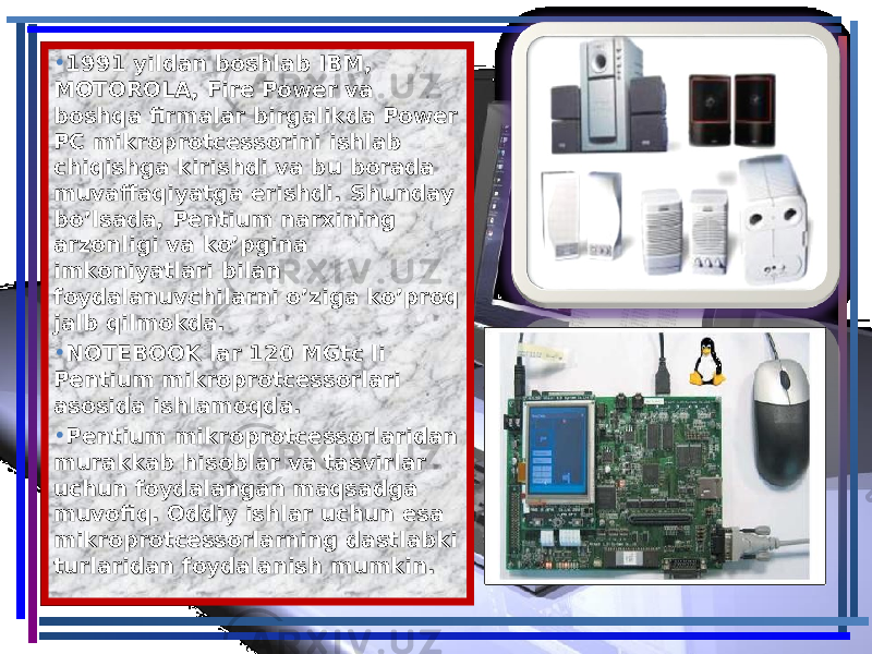 • 1991 yildan boshlab IBM, 1991 yildan boshlab IBM, MOTOROLA, Fire Power va MOTOROLA, Fire Power va boshqa firmalar birgalikda Power boshqa firmalar birgalikda Power PC mikroprotcessorini ishlab PC mikroprotcessorini ishlab chiqishga kirishdi va bu borada chiqishga kirishdi va bu borada muvaffaqiyatga erishdi. Shunday muvaffaqiyatga erishdi. Shunday bo’lsada, Pentium narxining bo’lsada, Pentium narxining arzonligi va ko’pgina arzonligi va ko’pgina imkoniyatlari bilan imkoniyatlari bilan foydalanuvchilarni o’ziga ko’proq foydalanuvchilarni o’ziga ko’proq jalb qilmokda.jalb qilmokda. • NOTEBOOK lar 120 MGtc li NOTEBOOK lar 120 MGtc li Pentium mikroprotcessorlari Pentium mikroprotcessorlari asosida ishlamoqda.asosida ishlamoqda. • Pentium mikroprotcessorlaridan Pentium mikroprotcessorlaridan murakkab hisoblar va tasvirlar murakkab hisoblar va tasvirlar uchun foydalangan maqsadga uchun foydalangan maqsadga muvofiq. Oddiy ishlar uchun esa muvofiq. Oddiy ishlar uchun esa mikroprotcessorlarning dastlabki mikroprotcessorlarning dastlabki turlaridan foydalanish mumkin.turlaridan foydalanish mumkin. 