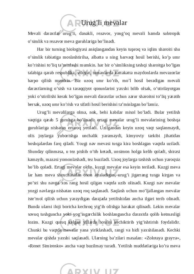 Urug’li mevalar Mevali daraxtlar urug’li, danakli, rezavor, yong’oq mevali hamda subtropik o’simlik va rezavor meva guruhlariga bo’linadi. Har bir turning biologiyasi aniqlangandan keyin tuproq va iqlim sharoiti shu o’simlik tabiatiga moslashtirilsa, albatta u ning barvaqt hosil berishi, ko’p umr ko’rishini to’liq ta’minlashi mumkin. har bir o’simlikning tashqi sharoitga bo’lgan talabiga qarab respublika, viloyat, tumanlarda kattakatta maydonlarda mevazorlar barpo qilish mumkin. Biz uzoq umr ko’rib, mo’l hosil beradigan mevali daraxtlarning o’sish va taraqqiyot qonunlarini yaxshi bilib olsak, o’stirilayotgan yoki o’stirilishi kerak bo’lgan mevali daraxtlar uchun zarur sharoitni to’liq yaratib bersak, uzoq umr ko’rish va sifatli hosil berishini ta’minlagan bo’lamiz. Urug’li mevalilarga olma, nok, behi kabilar misol bo’ladi. Bular yetilish vaqtiga qarab 5 guruhga bo’linadi: ertagi mevalar urug’li mevalarining boshqa guruhlariga nisbatan ertaroq yetiladi. Uzilgandan keyin uzoq vaqt saqlanmaydi, olis joylarga yuborishga unchalik yaramaydi, kimyoviy tarkibi jihatidan boshqalardan farq qiladi. Yozgi nav mevasi tusga kira boshlagan vaqtda uziladi. Shunday qilinmasa, u tez pishib o’tib ketadi, unsimon holga kelib qoladi, shirasi kamayib, mazasi yomonlashadi, tez buziladi. Uzoq joylarga tashish uchun yaroqsiz bo’lib qoladi. Ertagi mevalar oldin, kuzgi mevalar esa keyin teriladi. Kuzgi meva lar ham meva shoxchasidan oson ajraladigan, urug’i jigarrang tusga kirgan va po’sti shu navga xos rang hosil qilgan vaqtda uzib olinadi. Kuzgi nav mevalar yozgi navlarga nisbatan uzoq roq saqlanadi. Saqlash uchun mo’ljallangan mevalar iste’mol qilish uchun yaraydigan darajada yetilishidan ancha ilgari terib olinadi. Bunda ularni iloji boricha kechroq yig’ib olishga harakat qilinadi. Lekin mevalar sovuq tushguncha yoki yog’ingarchilik boshlanguncha daraxtda qolib ketmasligi lozim. Kuzgi quruq kelgan yillarda hosilni kechiktirib yig’ishtirish foydalidir. Chunki bu vaqtda mevalar yana yiriklashadi, rangi va hidi yaxshilanadi. Kechki mevalar qishda yaxshi saqlanadi. Ularning ba’zilari masalan: «Zolotaya gray та », «Renet Simirenko» ancha vaqt buzilmay turadi. Yetilish muddatlariga ko’ra meva 