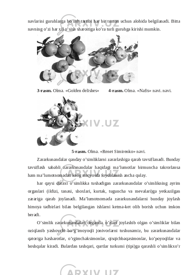 navlarini guruhlarga bo’lish tartibi har bir tuman uchun alohida belgilanadi. Bitta navning o’zi har xil o’sish sharoitiga ko’ra turli guruhga kirishi mumkin. 3-rasm. Olma. «Golden delishes» 4-rasm. Olma. «Nafis» navi. navi. 5-rasm. Olma. «Renet Simirenko» navi. Zararkunandalar qanday o’simliklarni zararlashiga qarab tavsiflanadi. Bunday tavsiflash sababli zararkunandalar haqidagi ma’lumotlar birmuncha takrorlansa ham ma’lumotnomadan keng miqyosda foydalanish ancha qulay. har qaysi daraxt o’simlikka tushadigan zararkunandalar o’simlikning ayrim organlari (ildizi, tanasi, shoxlari, kurtak, tuguncha va mevalari)ga yetkazilgan zarariga qarab joylanadi. Ma’lumotnomada zararkunandalarni bunday joylash himoya tadbirlari bilan belgilangan ishlarni ketma-ket olib borish uchun imkon beradi. O’simlik zararkunandalari deganda, o’zlari joylashib olgan o’simliklar bilan oziqlanib yashovchi bo’g’imoyoqli jonivorlarni tushunamiz, bu zararkunandalar qatoriga hasharotlar, o’rgimchaksimonlar, qisqichbaqasimonlar, ko’poyoqlilar va boshqalar kiradi. Bulardan tashqari, qurtlar turkumi (tipi)ga qarashli o’simlikxo’r 