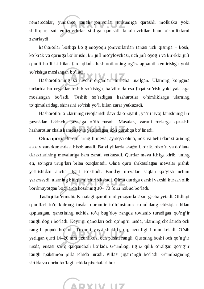 nematodalar; yumshoq tanali jonivorlar turkumiga qarashli molluska yoki shilliqlar; sut emizuvchilar sinfiga qarashli kemiruvchilar ham o’simliklarni zararlaydi. hasharotlar boshqa bo’g’imoyoqli jonivorlardan tanasi uch qismga – bosh, ko’krak va qoringa bo’linishi, bir jufl mo’ylovchasi, uch juft oyog’i va bir-ikki juft qanoti bo’lishi bilan farq qiladi. hasharotlarning og’iz apparati kemirishga yoki so’rishga moslangan bo’ladi. Hasharotlarning so’ruvchi organlari turlicha tuzilgan. Ularning ko’pgina turlarida bu organlar teshib so’rishga, ba’zilarida esa faqat so’rish yoki yalashga moslangan bo’ladi. Teshib so’radigan hasharotlar o’simliklarga ularning to’qimalaridagi shirasini so’rish yo’li bilan zarar yetkazadi. Hasharotlar o’zlarining rivojlanish davrida o’zgarib, ya’ni rivoj lanishning bir fazasidan ikkinchi fazasiga o’tib turadi. Masalan, zararli turlarga qarashli hasharotlar chala hamda to’la yetiladigan ikki guruhga bo’linadi. Olma qurti. Bu quit urug’li meva, ayniqsa olma, nok va behi daraxtlarining asosiy zararkunandasi hisoblanadi. Ba’zi yillarda shaftoli, o’rik, olxo’ri va do’lana daraxtlarining mevalariga ham zarati yetkazadi. Qurtlar meva ichiga kirib, uning eti, so’ngra urug’lari bilan oziqlanadi. Olma qurti shikastlagan mevalar pishib yetilishidan ancha ilgari to’kiladi. Bunday mevalar saqlab qo’yish uchun yaramaydi, ularning bir qismi chirib ketadi. Olma qurtiga qarshi yaxshi kurash olib borilmayotgan bog’larda hosilning 30– 70 foizi nobud bo’ladi. Tashqi ko’rinishi. Kapalagi qanotlarini yozganda 2 sm gacha yetadi. Oldingi qanotlari to’q kulrang tusda, qoramtir to’lqinsimon ko’ndalang chiziqlar bilan qoplangan, qanotining uchida to’q bug’doy rangda tovlanib turadigan qo’ng’ir rangli dog’i bo’ladi. Keyingi qanotlari och qo’ng’ir tusda, ularning chetlarida och rang li popuk bo’ladi. Tuxumi yassi shaklda, oq, uzunligi 1 mm keladi. O’sib yetilgan qurti 14–20 mm uzunlikda, och pushti rangli. Qurtning boshi och qo’ng’ir tusda, ensasi sariq qalqonchali bo’ladi. G’umbagi tig’iz qilib o’ralgan qo’ng’ir rangli ipaksimon pilla ichida turadi. Pillasi jigarrangli bo’ladi. G’umbagining sirtida va qorin bo’lagi uchida pixchalari bor. 