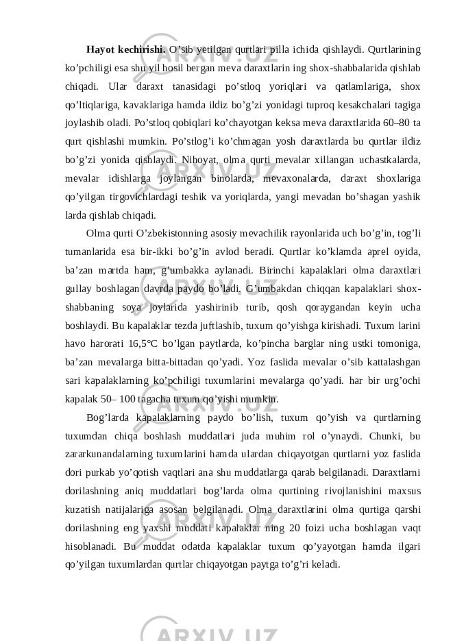 Hayot kechirishi. O’sib yetilgan qurtlari pilla ichida qishlaydi. Qurtlarining ko’pchiligi esa shu yil hosil bergan meva daraxtlarin ing shox-shabbalarida qishlab chiqadi. Ular daraxt tanasidagi po’stloq yoriqlari va qatlamlariga, shox qo’ltiqlariga, kavaklariga hamda ildiz bo’g’zi yonidagi tuproq kesakchalari tagiga joylashib oladi. Po’stloq qobiqlari ko’chayotgan keksa meva daraxtlarida 60–80 ta qurt qishlashi mumkin. Po’stlog’i ko’chmagan yosh daraxtlarda bu qurtlar ildiz bo’g’zi yonida qishlaydi. Nihoyat, olma qurti mevalar xillangan uchastkalarda, mevalar idishlarga joylangan binolarda, mevaxonalarda, daraxt shoxlariga qo’yilgan tirgovichlardagi teshik va yoriqlarda, yangi mevadan bo’shagan yashik larda qishlab chiqadi. Olma qurti O’zbekistonning asosiy mevachilik rayonlarida uch bo’g’in, tog’li tumanlarida esa bir-ikki bo’g’in avlod beradi. Qurtlar ko’klamda aprel oyida, ba’zan martda ham, g’umbakka aylanadi. Birinchi kapalaklari olma daraxtlari gullay boshlagan davrda paydo bo’ladi. G’umbakdan chiqqan kapalaklari shox- shabbaning soya joylarida yashirinib turib, qosh qoraygandan keyin ucha boshlaydi. Bu kapalaklar tezda juftlashib, tuxum qo’yishga kirishadi. Tuxum larini havo harorati 16,5°C bo’lgan paytlarda, ko’pincha barglar ning ustki tomoniga, ba’zan mevalarga bitta-bittadan qo’yadi. Yoz faslida mevalar o’sib kattalashgan sari kapalaklarning ko’pchiligi tuxumlarini mevalarga qo’yadi. har bir urg’ochi kapalak 50– 100 tagacha tuxum qo’yishi mumkin. Bog’larda kapalaklarning paydo bo’lish, tuxum qo’yish va qurtlarning tuxumdan chiqa boshlash muddatlari juda muhim rol o’ynaydi. Chunki, bu zararkunandalarning tuxumlarini hamda ulardan chiqayotgan qurtlarni yoz faslida dori purkab yo’qotish vaqtlari ana shu muddatlarga qarab belgilanadi. Daraxtlarni dorilashning aniq muddatlari bog’larda olma qurtining rivojlanishini maxsus kuzatish natijalariga asosan belgilanadi. Olma daraxtlarini olma qurtiga qarshi dorilashning eng yaxshi muddati kapalaklar ning 20 foizi ucha boshlagan vaqt hisoblanadi. Bu muddat odatda kapalaklar tuxum qo’yayotgan hamda ilgari qo’yilgan tuxumlardan qurtlar chiqayotgan paytga to’g’ri keladi. 