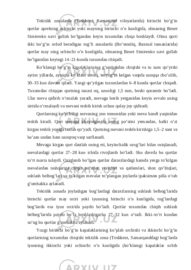 Tekislik zonalarda (Toshkent, Samarqand viloyatlarida) birinchi bo’g’in qurtlar aprelning uchinchi yoki mayning birinchi o’n kunligida, olmaning Renet Simirenko navi gullab bo’lgandan keyin tuxumdan chiqa boshlaydi. Olma qurti ikki bo’g’in avlod beradigan tog’li zonalarda (Bo’stonliq, Baxmal tumanlarida) qurtlar may ning uchinchi o’n kunligida, olmaning Renet Simirenko navi gullab bo’lganidan keyingi 14–21-kunda tuxumdan chiqadi. Ko’klamgi bo’g’in kapalaklarining g’umbakdan chiqishi va tu xum qo’yishi ayrim yillarda, ayniqsa ko’klam sovuq, seryog’in kelgan vaqtda uzoqqa cho’zilib, 30–35 kun davom qiladi. Yangi qo’yilgan tuxumlardan 6–8 kunda qurtlar chiqadi. Tuxumdan chiqqan qurtning tanasi oq, uzunligi 1,5 mm, boshi qoramtir bo’ladi. Ular meva qidirib o’rmalab yuradi, mevaga borib yetganidan keyin avvalo uning sirtida o’rmalaydi va mevani teshib kirish uchun qulay joy qidiradi. Qurtlarning ko’pchiligi mevaning yon tomonidan yoki meva bandi yaqinidan teshib kiradi. Qurt mevaga kirayotganida uning po’stini yemasdan, balki o’zi kirgan teshik yoniga taxlab qo’yadi. Qurtning mevani teshib kirishiga 1,5–2 soat va ba’zan undan ham uzoqroq vaqt sarflanadi. Mevaga kirgan qurt dastlab uning eti, keyinchalik urug’lari bilan oziqlanadi, mevalardagi qurtlar 27–28 kun ichida rivojlanib bo’ladi. Shu davrda bu qurtlar to’rt marta tulaydi. Oziqlanib bo’lgan qurtlar daraxtlardagi hamda yerga to’kilgan mevalardan tashqariga chiqib po’stloq yoriqlari va qatlamlari, shox qo’ltiqlari, ushlash belbog’lari va to’kilgan mevalar to’plangan joylarda ipaksimon pilla o’rab g’umbakka aylanadi. Tekislik zonada joylashgan bog’lardagi daraxtlarning ushlash belbog’larida birinchi qurtlar may oxiri yoki iyunning birinchi o’n kunligida, tog’lardagi bog’larda esa iyun oxirida paydo bo’ladi. Qurtlar tuxumdan chiqib ushlash belbog’larida paydo bo’la boshlashigacha 27–32 kun o’tadi. Ikki–to’rt kundan so’ng bu qurtlar g’umbakka aylanadi. Yozgi birinchi bo’g’in kapalaklarining ko’plab urchishi va ikkinchi bo’g’in qurtlarining tuxumdan chiqishi tekislik zona (Toshkent, Samarqanddagi bog’larda iyunning ikkinchi yoki uchinchi o’n kunligida (ko’klamgi kapalaklar uchib 