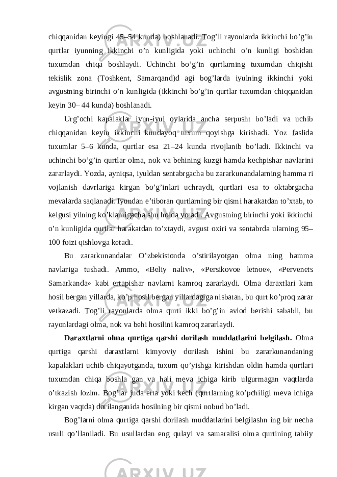 chiqqanidan keyingi 45–54 kunda) boshlanadi. Tog’li rayonlarda ikkinchi bo’g’in qurtlar iyunning ikkinchi o’n kunligida yoki uchinchi o’n kunligi boshidan tuxumdan chiqa boshlaydi. Uchinchi bo’g’in qurtlarning tuxumdan chiqishi tekislik zona (Toshkent, Samarqand)d agi bog’larda iyulning ikkinchi yoki avgustning birinchi o’n kunligida (ikkinchi bo’g’in qurtlar tuxumdan chiqqanidan keyin 30– 44 kunda) boshlanadi. Urg’ochi kapalaklar iyun-iyul oylarida ancha serpusht bo’ladi va uchib chiqqanidan keyin ikkinchi kundayoq tuxum qoyishga kirishadi. Yoz faslida tuxumlar 5–6 kunda, qurtlar esa 21–24 kunda rivojlanib bo’ladi. Ikkinchi va uchinchi bo’g’in qurtlar olma, nok va behining kuzgi hamda kechpishar navlarini zararlaydi. Yozda, ayniqsa, iyuldan sentabrgacha bu zararkunandalarning hamma ri vojlanish davrlariga kirgan bo’g’inlari uchraydi, qurtlari esa to oktabrgacha mevalarda saqlanadi. Iyundan e’tiboran qurtlarning bir qismi harakatdan to’xtab, to kelgusi yilning ko’klamigacha shu holda yotadi. Avgustning birinchi yoki ikkinchi o’n kunligida qurtlar harakatdan to’xtaydi, avgust oxiri va sentabrda ularning 95– 100 foizi qishlovga ketadi. Bu zararkunandalar O’zbekistonda o’stirilayotgan olma ning hamma navlariga tushadi. Ammo, «Beliy naliv», «Persikovoe letnoe», «Pervenets Samarkanda» kabi ertapishar navlarni kamroq zararlaydi. Olma daraxtlari kam hosil bergan yillarda, ko’p hosil bergan yillardagiga nisbatan, bu qurt ko’proq zarar vetkazadi. Tog’li rayonlarda olma qurti ikki bo’g’in avlod berishi sababli, bu rayonlardagi olma, nok va behi hosilini kamroq zararlaydi. Daraxtlarni olma qurtiga qarshi dorilash muddatlarini belgilash. Olma qurtiga qarshi daraxtlarni kimyoviy dorilash ishini bu zararkunandaning kapalaklari uchib chiqayotganda, tuxum qo’yishga kirishdan oldin hamda qurtlari tuxumdan chiqa boshla gan va hali meva ichiga kirib ulgurmagan vaqtlarda o’tkazish lozim. Bog’lar juda erta yoki kech (qurtlarning ko’pchiligi meva ichiga kirgan vaqtda) dorilanganida hosilning bir qismi nobud bo’ladi. Bog’larni olma qurtiga qarshi dorilash muddatlarini belgilashn ing bir necha usuli qo’llaniladi. Bu usullardan eng qulayi va samaralisi olma qurtining tabiiy 