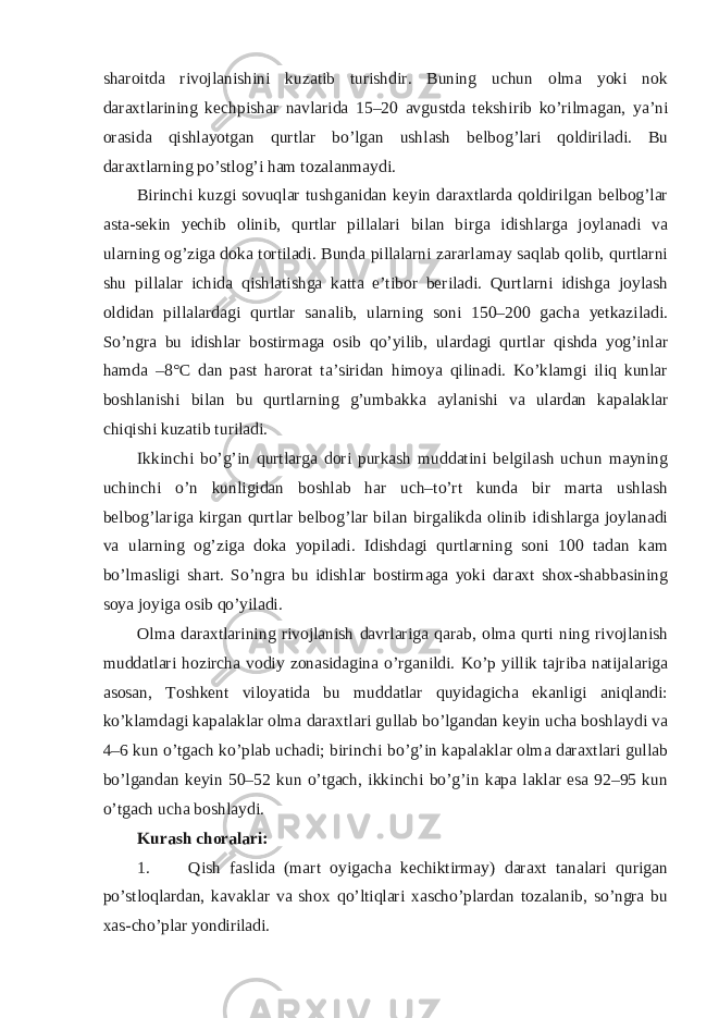 sharoitda rivojlanishini kuzatib turishdir. Buning uchun olma yoki nok daraxtlarining kechpishar navlarida 15–20 avgustda tekshirib ko’rilmagan, ya’ni orasida qishlayotgan qurtlar bo’lgan ushlash belbog’lari qoldiriladi. Bu daraxtlarning po’stlog’i ham tozalanmaydi. Birinchi kuzgi sovuqlar tushganidan keyin daraxtlarda qoldirilgan belbog’lar asta-sekin yechib olinib, qurtlar pillalari bilan birga idishlarga joylanadi va ularning og’ziga doka tortiladi. Bunda pillalarni zararlamay saqlab qolib, qurtlarni shu pillalar ichida qishlatishga katta e’tibor beriladi. Qurtlarni idishga joylash oldidan pillalardagi qurtlar sanalib, ularning soni 150–200 gacha yetkaziladi. So’ngra bu idishlar bostirmaga osib qo’yilib, ulardagi qurtlar qishda yog’inlar hamda –8°C dan past harorat ta’siridan himoya qilinadi. Ko’klamgi iliq kunlar boshlanishi bilan bu qurtlarning g’umbakka aylanishi va ulardan kapalaklar chiqishi kuzatib turiladi. Ikkinchi bo’g’in qurtlarga dori purkash muddatini belgilash uchun mayning uchinchi o’n kunligidan boshlab har uch–to’rt kunda bir marta ushlash belbog’lariga kirgan qurtlar belbog’lar bilan birgalikda olinib idishlarga joylanadi va ularning og’ziga doka yopiladi. Idishdagi qurtlarning soni 100 tadan kam bo’lmasligi shart. So’ngra bu idishlar bostirmaga yoki daraxt shox-shabbasining soya joyiga osib qo’yiladi. Olma daraxtlarining rivojlanish davrlariga qarab, olma qurti ning rivojlanish muddatlari hozircha vodiy zonasidagina o’rganildi. Ko’p yillik tajriba natijalariga asosan, Toshkent viloyatida bu muddatlar quyidagicha ekanligi aniqlandi: ko’klamdagi kapalaklar olma daraxtlari gullab bo’lgandan keyin ucha boshlaydi va 4–6 kun o’tgach ko’plab uchadi; birinchi bo’g’in kapalaklar olma daraxtlari gullab bo’lgandan keyin 50–52 kun o’tgach, ikkinchi bo’g’in kapa laklar esa 92–95 kun o’tgach ucha boshlaydi. Kurash choralari: 1. Qish faslida (mart oyigacha kechiktirmay) daraxt tanalari qurigan po’stloqlardan, kavaklar va shox qo’ltiqlari xascho’plardan tozalanib, so’ngra bu xas-cho’plar yondiriladi. 