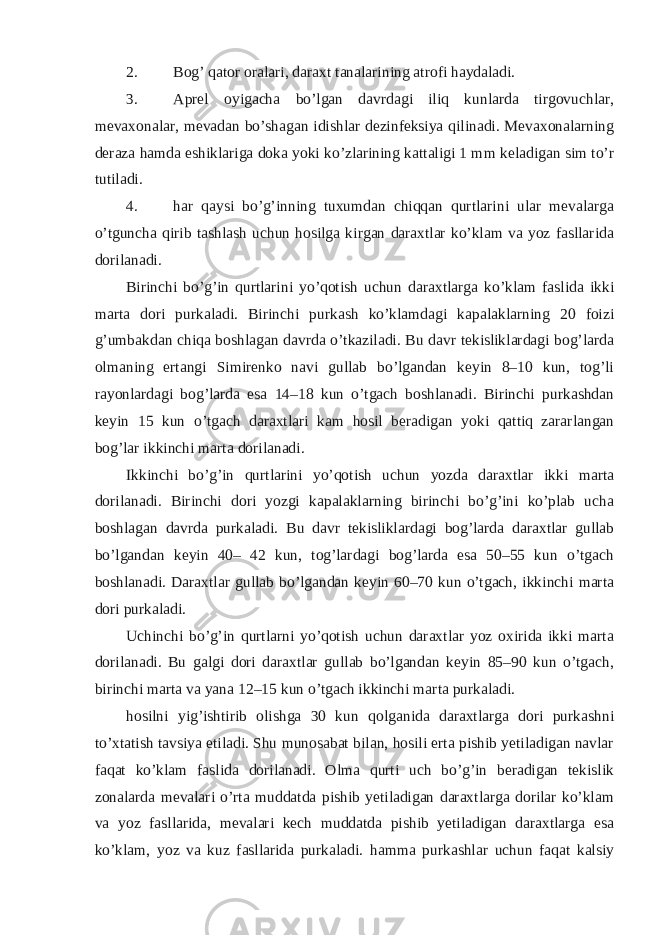 2. Bog’ qator oralari, daraxt tanalarining atrofi haydaladi. 3. Aprel oyigacha bo’lgan davrdagi iliq kunlarda tirgovuchlar, mevaxonalar, mevadan bo’shagan idishlar dezinfeksiya qilinadi. Mevaxonalarning deraza hamda eshiklariga doka yoki ko’zlarining kattaligi 1 mm keladigan sim to’r tutiladi. 4. har qaysi bo’g’inning tuxumdan chiqqan qurtlarini ular mevalarga o’tguncha qirib tashlash uchun hosilga kirgan daraxtlar ko’klam va yoz fasllarida dorilanadi. Birinchi bo’g’in qurtlarini yo’qotish uchun daraxtlarga ko’klam faslida ikki marta dori purkaladi. Birinchi purkash ko’klamdagi kapalaklarning 20 foizi g’umbakdan chiqa boshlagan davrda o’tkaziladi. Bu davr tekisliklardagi bog’larda olmaning ertangi Simirenko navi gullab bo’lgandan keyin 8–10 kun, tog’li rayonlardagi bog’larda esa 14–18 kun o’tgach boshlanadi. Birinchi purkashdan keyin 15 kun o’tgach daraxtlari kam hosil beradigan yoki qattiq zararlangan bog’lar ikkinchi marta dorilanadi. Ikkinchi bo’g’in qurtlarini yo’qotish uchun yozda daraxtlar ikki marta dorilanadi. Birinchi dori yozgi kapalaklarning birinchi bo’g’ini ko’plab ucha boshlagan davrda purkaladi. Bu davr tekisliklardagi bog’larda daraxtlar gullab bo’lgandan keyin 40– 42 kun, tog’lardagi bog’larda esa 50–55 kun o’tgach boshlanadi. Daraxtlar gullab bo’lgandan keyin 60–70 kun o’tgach, ikkinchi marta dori purkaladi. Uchinchi bo’g’in qurtlarni yo’qotish uchun daraxtlar yoz oxirida ikki marta dorilanadi. Bu galgi dori daraxtlar gullab bo’lgandan keyin 85–90 kun o’tgach, birinchi marta va yana 12–15 kun o’tgach ikkinchi marta purkaladi. hosilni yig’ishtirib olishga 30 kun qolganida daraxtlarga dori purkashni to’xtatish tavsiya etiladi. Shu munosabat bilan, hosili erta pishib yetiladigan navlar faqat ko’klam faslida dorilanadi. Olma qurti uch bo’g’in beradigan tekislik zonalarda mevalari o’rta muddatda pishib yetiladigan daraxtlarga dorilar ko’klam va yoz fasllarida, mevalari kech muddatda pishib yetiladigan daraxtlarga esa ko’klam, yoz va kuz fasllarida purkaladi. hamma purkashlar uchun faqat kalsiy 